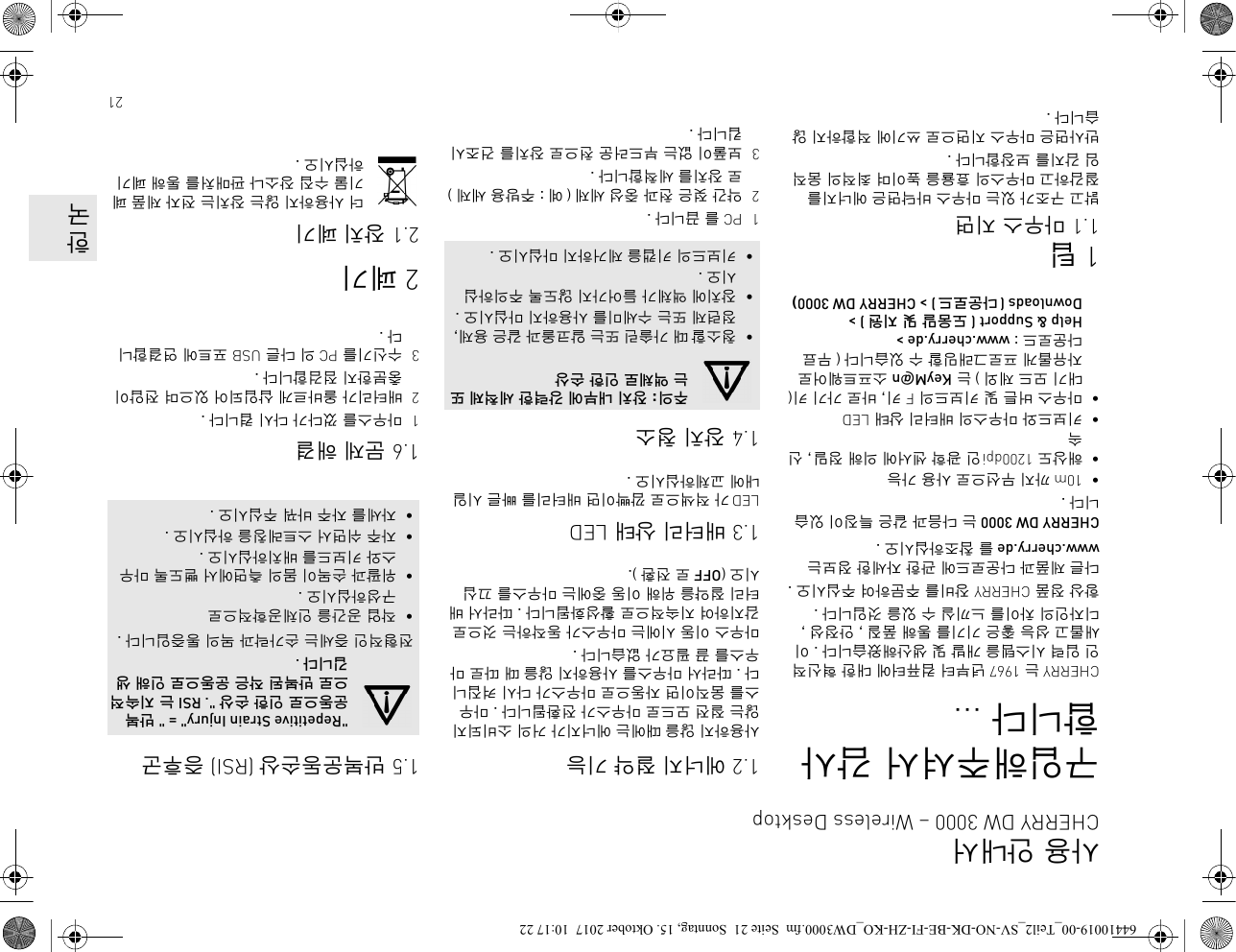 21구입해주셔서 감사합니다 ...CHERRY 는 1967 년부터 컴퓨터에 대한 혁신적인 입력 시스템을 개발 및 생산해왔습니다 . 이 새롭고 성능 좋은 기기를 통해 품질 , 안정성 , 디자인의 차이를 느끼실 수 있을 것입니다 .항상 정품 CHERRY 장비를 주문하여 주십시오 .다른 제품과 다운로드에 관한 자세한 정보는 www.cherry.de 를 참조하십시오 . CHERRY DW 3000 는 다음과 같은 특징이 있습니다 .•10m까지 무선으로 사용 가능•해상도 1200dpi인 광학 센서에 의해 정밀, 신속•키보드와 마우스의 배터리 상태 LED•마우스 버튼 및 키보드의 F 키, 바로 가기 키(대기 모드 제외 ) 는 KeyM@n 소프트웨어로 자유롭게 프로그래밍할 수 있습니다 ( 무료 다운로드 : www.cherry.de &gt; Help &amp; Support ( 도움말 및 지원 ) &gt; Downloads (다운로드 ) &gt; CHERRY DW 3000) 1팁1.1 마우스 지면밝고 구조가 있는 마우스 바닥면은 에너지를 절감하고 마우스의 효율을 높이며 최적의 움직임 감지를 보장합니다 .반사면은 마우스 지면으로 쓰기에 적합하지 않습니다 .1.2 에너지 절약 기능사용하지 않을 때에는 에너지가 거의 소비되지 않는 절전 모드로 마우스가 전환됩니다 . 마우스를 움직이면 자동으로 마우스가 다시 켜집니다 . 따라서 마우스를 사용하지 않을 때 따로 마우스를 끌 필요가 없습니다 .마우스 이동 시에는 마우스가 동작하는 것으로 감지하여 지속적으로 활성화됩니다 . 따라서 배터리 절약을 위해 이동 중에는 마우스를 끄십시오 (OFF 로 전환 ).1.3 배터리 상태 LEDLED가 적색으로 깜빡이면 배터리를 빠른 시일 내에 교체하십시오 .1.4 장치 청소1PC를 끕니다 .2약간 젖은 천과 중성 세제 ( 예 : 주방용 세제 )로 장치를 세척합니다 .3보풀이 없는 부드러운 천으로 장치를 건조시킵니다 .주의: 장치 내부에 강력한 세척제 또는 액체로 인한 손상•청소할 때 가솔린 또는 알코올과 같은 용제, 정련제 또는 수세미를 사용하지 마십시오 .•장치에 액체가 들어가지 않도록 주의하십시오 .•키보드의 키캡을 제거하지 마십시오 .1.5 반복운동손상 (RSI) 증후군1.6 문제 해결1마우스를 껐다가 다시 켭니다 .2배터리가 올바르게 삽입되어 있으며 전압이 충분한지 점검합니다 .3수신기를 PC 의 다른 USB 포트에 연결합니다.2폐기2.1 장치 폐기더 사용하지 않는 장치는 전자 제품 폐기물 수집 장소나 판매처를 통해 폐기하십시오 .&quot;Repetitive Strain Injury&quot; = &quot; 반복 운동으로 인한 손상 &quot;. RSI 는 지속적으로 반복된 작은 운동으로 인해 생깁니다 .전형적인 증세는 손가락과 목의 통증입니다 .•작업 공간을 인체공학적으로 구성하십시오 .•위팔과 손목이 몸의 측면에서 뻗도록 마우스와 키보드를 배치하십시오 .•자주 쉬면서 스트레칭을 하십시오 .•자세를 자주 바꿔 주십시오 .사용 안내서CHERRY DW 3000 – Wireless Desktop한국64410019-00_Teil2_SV-NO-DK-BE-FI-ZH-KO_DW3000.fm  Seite 21  Sonntag, 15. Oktober 2017  10:17 22