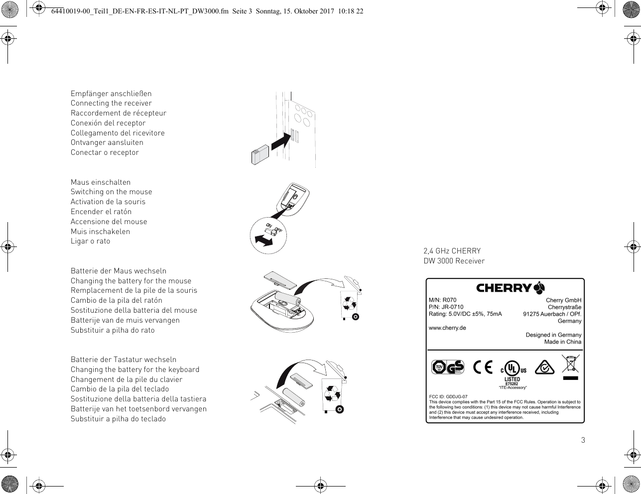 3Empfänger anschließenConnecting the receiverRaccordement de récepteurConexión del receptorCollegamento del ricevitoreOntvanger aansluitenConectar o receptorMaus einschaltenSwitching on the mouseActivation de la sourisEncender el ratónAccensione del mouseMuis inschakelenLigar o ratoBatterie der Maus wechselnChanging the battery for the mouseRemplacement de la pile de la sourisCambio de la pila del ratónSostituzione della batteria del mouseBatterije van de muis vervangenSubstituir a pilha do ratoBatterie der Tastatur wechselnChanging the battery for the keyboardChangement de la pile du clavierCambio de la pila del tecladoSostituzione della batteria della tastieraBatterije van het toetsenbord vervangenSubstituir a pilha do teclado2,4 GHz CHERRY DW 3000 Receiver64410019-00_Teil1_DE-EN-FR-ES-IT-NL-PT_DW3000.fm  Seite 3  Sonntag, 15. Oktober 2017  10:18 22