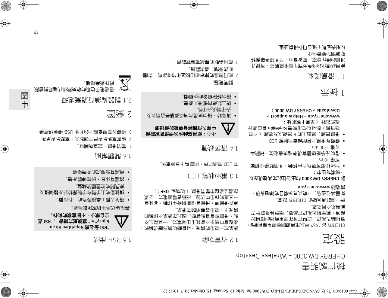 19設定CHERRY 從 1967 年以來持續開發與生產創新的電腦輸入系統。您現在可在使用新穎的慣用設備時，感受到此系統在品質、穩定性及設計方面與眾不同之處。請一律訂購原廠的 CHERRY 設備。如需其他產品、下載及更多項目的詳細資訊，請造訪 www.cherry.de該 CHERRY DW 3000 的出色性能尤其體現在以下幾項特性中：•無線技術可讓您自由移動，且信號接收範圍可達 10 m•借助光學感應器實現準確快速定位，辨識率可達 1200 dpi•鍵盤和滑鼠上皆配備電池狀態 LED•滑鼠按鍵、鍵盤上的 F 按鍵以及熱鍵 （不包括待機）都可以使用軟體 KeyM@n 自由進行程式設計 （免費下載網址：www.cherry.de &gt; Help &amp; Support &gt; Downloads &gt; CHERRY DW 3000）1提示1.1 滑鼠底座使用結構化的淺色表面作爲滑鼠底座，可提升滑鼠的操作效率、節省電力，並且確保確保移動識別功能最佳化。反射表面則不適合用作滑鼠底座。1.2 省電功能滑鼠在不使用的情況下可自動切換爲睡眠模式，過程當中幾乎不會耗用任何電力。一旦發生移動，滑鼠即會自動啟動。因此在滑鼠不移動的情況下，使用者無須關閉滑鼠。運送滑鼠時，滑鼠會偵測到發生移動，並且會一直處於作用中狀態。爲節省電池電力，必須在運送過程中關閉滑鼠 （切換至  OFF）。1.3 電池狀態 LED若 LED 閃爍紅燈，則需馬上更換電池。1.4 清潔設備1關閉電腦。2使用微濕的抹布和比較溫和的清潔劑 （如器皿洗滌劑）清潔設備。3使用柔軟的無絨布擦乾設備。小心：使用腐蝕性的清潔劑或設備中浸入液體將會導致設備損壞•清潔時，請勿使用汽油或酒精等溶劑以及去汙劑或去汙棉。•防止設備內部浸入液體。•請勿移除鍵盤的按鍵帽。1.5 RSI- 症狀1.6 問題幫助1關閉滑鼠，並重新開啓。2檢查電池是否已正確放入，電壓是否足夠。3將接收器與電腦上的其他 USB 接頭相連接。2棄置2.1 對設備進行廢棄處理通過電子垃圾的收集點或代理商對舊設備作廢棄處理。&quot;RSI 全名為 Repetitive Strain Injury&quot; = &quot; 重複壓力傷害 &quot;。 RSI 產生自微小，不斷重複的動作。典型症狀為手指或頸部疼痛。•請依人體工學調整您的工作位置。•請就您的上手臂和手腕保持於身體側邊及伸展開的位置擺放鍵盤。•請經常休息，例如伸展身體。•請經常改變您的身體姿勢。操作説明書CHERRY DW 3000 – Wireless Desktop中國64410019-00_Teil2_SV-NO-DK-BE-FI-ZH-KO_DW3000.fm  Seite 19  Sonntag, 15. Oktober 2017  10:17 22