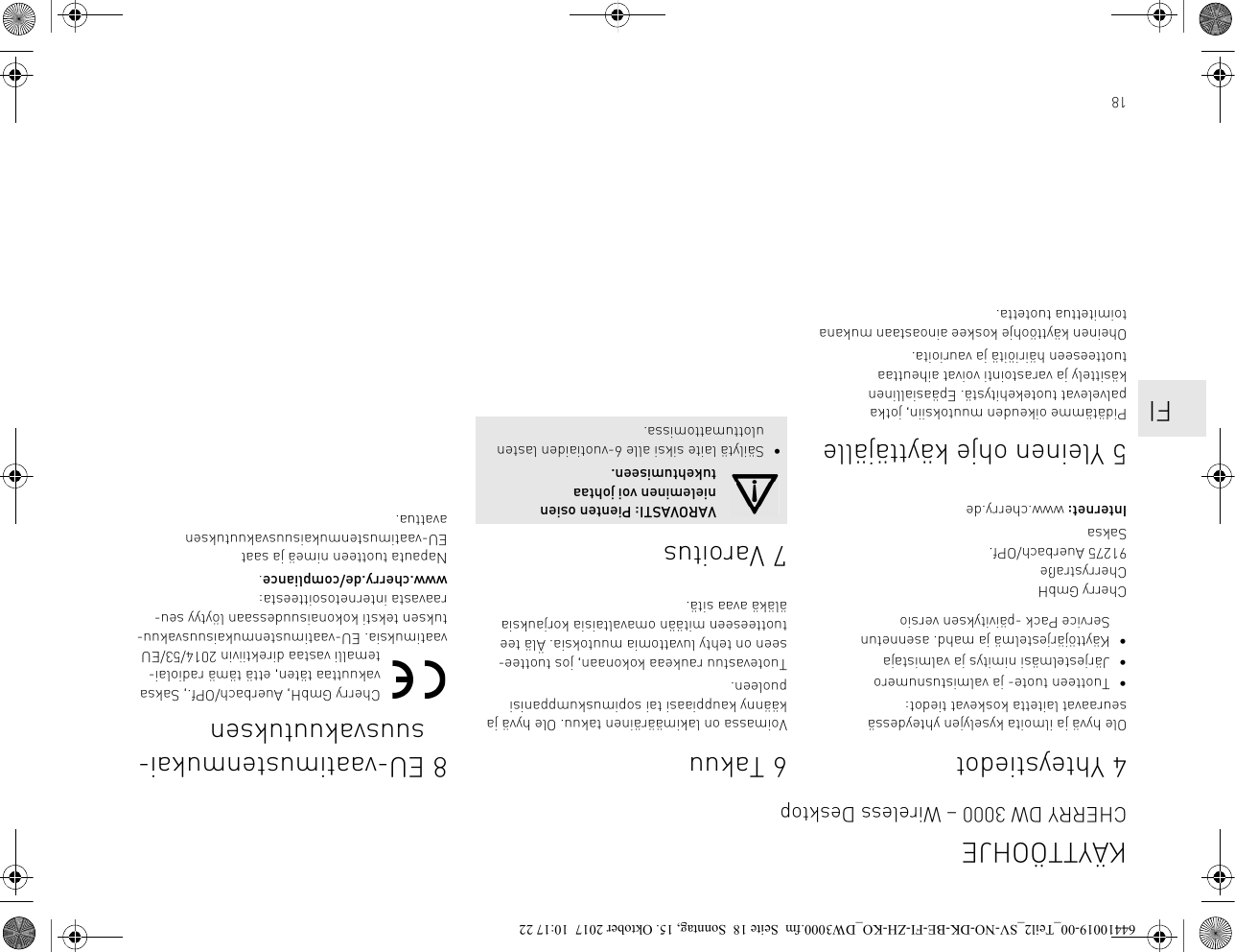 184 YhteystiedotOle hyvä ja ilmoita kyselyjen yhteydessä seuraavat laitetta koskevat tiedot:• Tuotteen tuote- ja valmistusnumero• Järjestelmäsi nimitys ja valmistaja• Käyttöjärjestelmä ja mahd. asennetun Service Pack -päivityksen versioCherry GmbHCherrystraße91275 Auerbach/OPf.SaksaInternet: www.cherry.de5 Yleinen ohje käyttäjällePidätämme oikeuden muutoksiin, jotka palvelevat tuotekehitystä. Epäasiallinen käsittely ja varastointi voivat aiheuttaa tuotteeseen häiriöitä ja vaurioita.Oheinen käyttöohje koskee ainoastaan mukana toimitettua tuotetta.6TakuuVoimassa on lakimääräinen takuu. Ole hyvä ja käänny kauppiaasi tai sopimuskumppanisi puoleen.Tuotevastuu raukeaa kokonaan, jos tuottee-seen on tehty luvattomia muutoksia. Älä tee tuotteeseen mitään omavaltaisia korjauksia äläkä avaa sitä.7VaroitusVAROVASTI: Pienten osien nieleminen voi johtaa tukehtumiseen.• Säilytä laite siksi alle 6-vuotiaiden lasten ulottumattomissa.8 EU-vaatimustenmukai-suusvakuutuksenCherry GmbH, Auerbach/OPf., Saksa vakuuttaa täten, että tämä radiolai-temalli vastaa direktiivin 2014/53/EU vaatimuksia. EU-vaatimustenmukaisuusvakuu-tuksen teksti kokonaisuudessaan löytyy seu-raavasta internetosoitteesta: www.cherry.de/compliance.Napauta tuotteen nimeä ja saat EU-vaatimustenmukaisuusvakuutuksen avattua.KÄYTTÖOHJECHERRY DW 3000 – Wireless Desktop    FI64410019-00_Teil2_SV-NO-DK-BE-FI-ZH-KO_DW3000.fm  Seite 18  Sonntag, 15. Oktober 2017  10:17 22