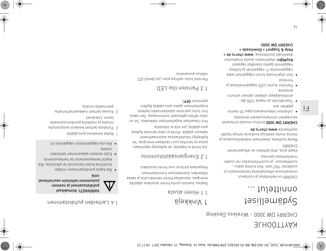 16Sydämelliset onnittelut ...CHERRY on kehittänyt ja tuottanut innovatiivisia oheislaitteita tietokoneisiin jo vuodesta 1967 asti. Voit tuntea laatu-, luotettavuus- ja suunnitteluedut nyt uuden mielilaitteesi parissa.Vaadi aina, että laitteesi on alkuperäinen CHERRY.Muita tuotteita, download-mahdollisuuksia ja monia muita seikkoja koskevia tietoja löydät osoitteesta www.cherry.de.CHERRY DW 3000 erottuu muista erityisesti seuraavien ominaisuuksien ansiosta:• Johdoton liikkumavara jopa 10 metrin päähän asti• Täsmällinen ja nopea 1200 dpi -erottelukykyyn yltävän optisen anturin ansiosta• Pariston kunto-LED näppäimistössä ja hiiressä• Voit ohjelmoida hiiren näppäimet sekä näppäimistön F-näppäimet ja hotkey-näppäimet (paitsi standby) vapaasti KeyM@n-ohjelmiston avulla (maksuton download osoitteessa: www.cherry.de &gt; Help &amp; Support &gt; Downloads &gt; CHERRY DW 3000)1 Vinkkejä1.1 Hiiren alustaVaalea, kuvioitu pinta hiiren alustana säästää energiaa, kasvattaa hiiren tehokkuutta ja takaa liikkeiden ihanteellisen tunnistamisen.Heijastava pinta ei sovi hiiren alustaksi.1.2 EnergiansäästötoimintoJos hiirtä ei käytetä, se kytkeytyy lepotilaan, jossa se tarvitse juuri lainkaan energiaa. Se kytkeytyy liikutettaessa automaattisesti takaisin päälle. Hiirtä ei siksi tarvitse kytkeä pois päältä, jos sitä ei liikutella.Hiiri havaitsee kuljettamisen liikkeeksi. Se on siksi tällöin jatkuvasti toiminnassa. Sen takia hiiri tulisi pariston säästämiseksi kytkeä kuljettamisen ajaksi pois päältä (kytkin asentoon OFF).1.3 Pariston tila-LEDParistot tulisi vaihtaa pian, jos tämä LED vilkkuu punaisena.1.4 Laitteiden puhdistaminen1 Kytke tietokone pois päältä.2 Puhdista laitteet kevyesti kostutetulla liinalla ja miedolla puhdistusaineella (esim: tiskiaine).3 Kuivaa laitteet nukkaamattomalla, pehmeällä liinalla.VAROVASTI: Voimakkaat puhdistusaineet ja nesteen joutuminen laitteisiin vaurioittavat niitä• Älä käytä puhdistamiseen mitään liuottimia kuten bensiiniä tai alkoholia. Älä käytä hankausaineita tai hankaussieniä.• Estä nesteen pääseminen laitteiden sisälle.• Älä ota näppäimistön näppäimiä irti.KÄYTTÖOHJECHERRY DW 3000 – Wireless Desktop    FI64410019-00_Teil2_SV-NO-DK-BE-FI-ZH-KO_DW3000.fm  Seite 16  Sonntag, 15. Oktober 2017  10:17 22