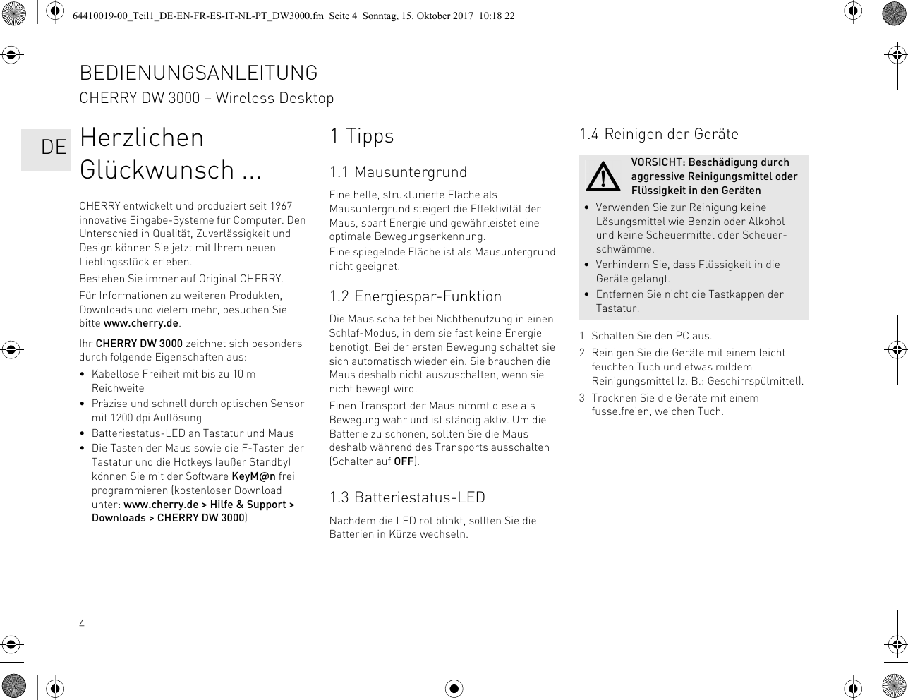 4Herzlichen Glückwunsch ...CHERRY entwickelt und produziert seit 1967 innovative Eingabe-Systeme für Computer. Den Unterschied in Qualität, Zuverlässigkeit und Design können Sie jetzt mit Ihrem neuen Lieblingsstück erleben.Bestehen Sie immer auf Original CHERRY.Für Informationen zu weiteren Produkten, Downloads und vielem mehr, besuchen Sie bitte www.cherry.de.Ihr CHERRY DW 3000 zeichnet sich besonders durch folgende Eigenschaften aus:• Kabellose Freiheit mit bis zu 10 m Reichweite• Präzise und schnell durch optischen Sensor mit 1200 dpi Auflösung• Batteriestatus-LED an Tastatur und Maus• Die Tasten der Maus sowie die F-Tasten der Tastatur und die Hotkeys (außer Standby) können Sie mit der Software KeyM@n frei programmieren (kostenloser Download unter: www.cherry.de &gt; Hilfe &amp; Support &gt; Downloads &gt; CHERRY DW 3000)1 Tipps1.1 MausuntergrundEine helle, strukturierte Fläche als Mausuntergrund steigert die Effektivität der Maus, spart Energie und gewährleistet eine optimale Bewegungserkennung.Eine spiegelnde Fläche ist als Mausuntergrund nicht geeignet.1.2 Energiespar-FunktionDie Maus schaltet bei Nichtbenutzung in einen Schlaf-Modus, in dem sie fast keine Energie benötigt. Bei der ersten Bewegung schaltet sie sich automatisch wieder ein. Sie brauchen die Maus deshalb nicht auszuschalten, wenn sie nicht bewegt wird.Einen Transport der Maus nimmt diese als Bewegung wahr und ist ständig aktiv. Um die Batterie zu schonen, sollten Sie die Maus deshalb während des Transports ausschalten (Schalter auf OFF).1.3 Batteriestatus-LEDNachdem die LED rot blinkt, sollten Sie die Batterien in Kürze wechseln.1.4 Reinigen der Geräte1 Schalten Sie den PC aus.2 Reinigen Sie die Geräte mit einem leicht feuchten Tuch und etwas mildem Reinigungsmittel (z. B.: Geschirrspülmittel).3 Trocknen Sie die Geräte mit einem fusselfreien, weichen Tuch.VORSICHT: Beschädigung durch aggressive Reinigungsmittel oder Flüssigkeit in den Geräten• Verwenden Sie zur Reinigung keine Lösungsmittel wie Benzin oder Alkohol und keine Scheuermittel oder Scheuer-schwämme.• Verhindern Sie, dass Flüssigkeit in die Geräte gelangt.• Entfernen Sie nicht die Tastkappen der Tastatur.BEDIENUNGSANLEITUNGCHERRY DW 3000 – Wireless Desktop   DE64410019-00_Teil1_DE-EN-FR-ES-IT-NL-PT_DW3000.fm  Seite 4  Sonntag, 15. Oktober 2017  10:18 22