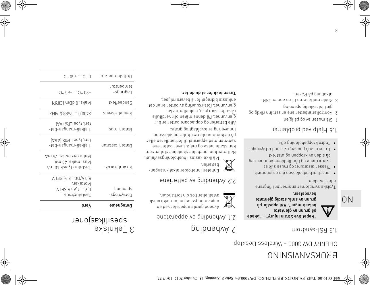 81.5 RSI-syndrom1.6 Hjelp ved problemer1 Slå musen av og på igjen.2 Kontroller atbatteriene er satt inn riktig og gir tilstrekkelig spenning.3 Koble mottakeren til en annen USB-tilkobling på PC-en.&quot;Repetitive Strain Injury&quot; = &quot;Skade på grunn av gjentatte belastninger&quot;. RSI oppstår på grunn av små, stadig gjentatte bevegelser.Typiske symptomer er smerter i fingrene eller i nakken.• Innrett arbeidsplassen din ergonomisk.• Plasser tastaturet og muse slik at overarmene og håndleddene befinner seg på siden av kroppen og utstrekt.• Ta flere små pauser, evt. med uttøyninger.• Endre kroppsholdning ofte.2Avhending2.1 Avhending av apparateneAvhend gamle apparater ved en oppsamlingsstasjon for elektronisk avfall eller hos din forhandler.2.2 Avhending av batterieneEnheten inneholder alkali-mangan-batterier.Må ikke kastes i husholdningsavfallet. Batterier kan inneholde skadelige stoffer som kan skade helse og miljø. Lever batteriene sammen med apparatet til forhandleren eller på de kommunale resirkuleringsplassene. Innlevering er lovpålagt og gratis.Alle batterier og oppladbare batterier blir gjenvunnet. På denne måten blir verdifulle råstoffer som jern, sink eller nikkel gjenvunnet. Resirkulering av batterier er det enkleste bidraget for å bevare miljøet.Tusen takk for at du deltar.3 Tekniske spesifikasjonerBetegnelse VerdiForsynings-spenningTastatur/mus: 0,9 ... 1,65 V SELVMottaker: 5,0 V/DC ±5 % SELVStrømforbruk Tastatur: typisk 40 mAMus: maks. 40 mA Mottaker: maks. 75 mABatteri tastatur 1 alkali-mangan-bat-teri, type LR03 (AAA)Batteri mus 1 alkali-mangan-bat-teri, type LR6 (AA)Sendefrekvens  2400,0 ... 2483,5 MHzSendeeffekt Maks. 0 dBm (EIRP)Lagrings-temperatur–20 °C ... +65 °CDriftstemperatur 0 °C ... +50 °CBRUKSANVISNINGCHERRY DW 3000 – Wireless Desktop   NO64410019-00_Teil2_SV-NO-DK-BE-FI-ZH-KO_DW3000.fm  Seite 8  Sonntag, 15. Oktober 2017  10:17 22