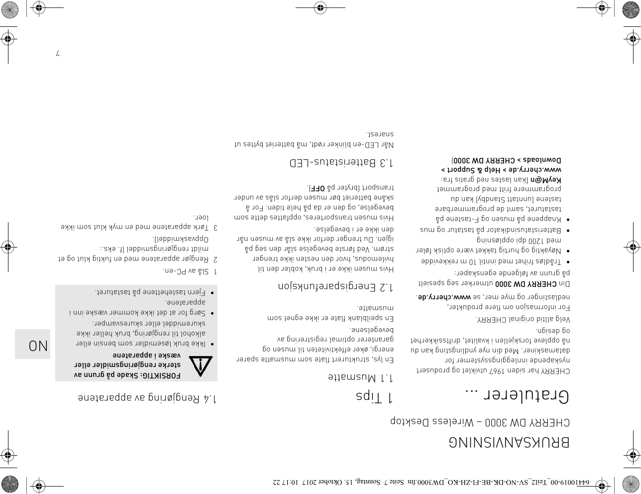 7Gratulerer ...CHERRY har siden 1967 utviklet og produsert nyskapende innleggingssystemer for datamaskiner. Med din nye yndlingsting kan du nå oppleve forskjellen i kvalitet, driftssikkerhet og design.Velg alltid original CHERRY.For informasjon om flere produkter, nedlastinger og mye mer, se www.cherry.de.Din CHERRY DW 3000 utmerker seg spesielt på grunn av følgende egenskaper:• Trådløs frihet med inntil 10 m rekkevidde• Nøyaktig og hurtig takket være optisk føler med 1200 dpi oppløsning• Batteristatusindikator på tastatur og mus• Knappene på musen og F-tastene på tastaturet, samt de programmerbare tastene (unntatt Standby) kan du programmere fritt med programmet KeyM@n (kan lastes ned gratis fra: www.cherry.de &gt; Help &amp; Support &gt; Downloads &gt; CHERRY DW 3000)1Tips1.1 MusmatteEn lys, strukturert flate som musmatte sparer energi, øker effektiviteten til musen og garanterer optimal registrering av bevegelsene.En speilblank flate er ikke egnet som musmatte.1.2 EnergisparefunksjonHvis musen ikke er i bruk, kobler den til hvilemodus, hvor den nesten ikke trenger strøm. Ved første bevegelse slår den seg på igjen. Du trenger derfor ikke slå av musen når den ikke er i bevegelse.Hvis musen transporteres, oppfattes dette som bevegelse, og den er da på hele tiden. For å skåne batteriet bør musen derfor slås av under transport (bryter på OFF).1.3 Batteristatus-LEDNår LED-en blinker rødt, må batteriet byttes ut snarest.1.4 Rengjøring av apparatene1 Slå av PC-en.2 Rengjør apparatene med en fuktig klut og et mildt rengjøringsmiddel (f. eks.: Oppvaskmiddel).3 Tørk apparatene med en myk klut som ikke loer.FORSIKTIG: Skade på grunn av sterke rengjøringsmidler eller væske i apparatene• Ikke bruk løsemidler som bensin eller alkohol til rengjøring, bruk heller ikke skuremiddel eller skuresvamper.• Sørg for at det ikke kommer væske inn i apparatene.• Fjern tastehettene på tastaturet.BRUKSANVISNINGCHERRY DW 3000 – Wireless DesktopNO64410019-00_Teil2_SV-NO-DK-BE-FI-ZH-KO_DW3000.fm  Seite 7  Sonntag, 15. Oktober 2017  10:17 22