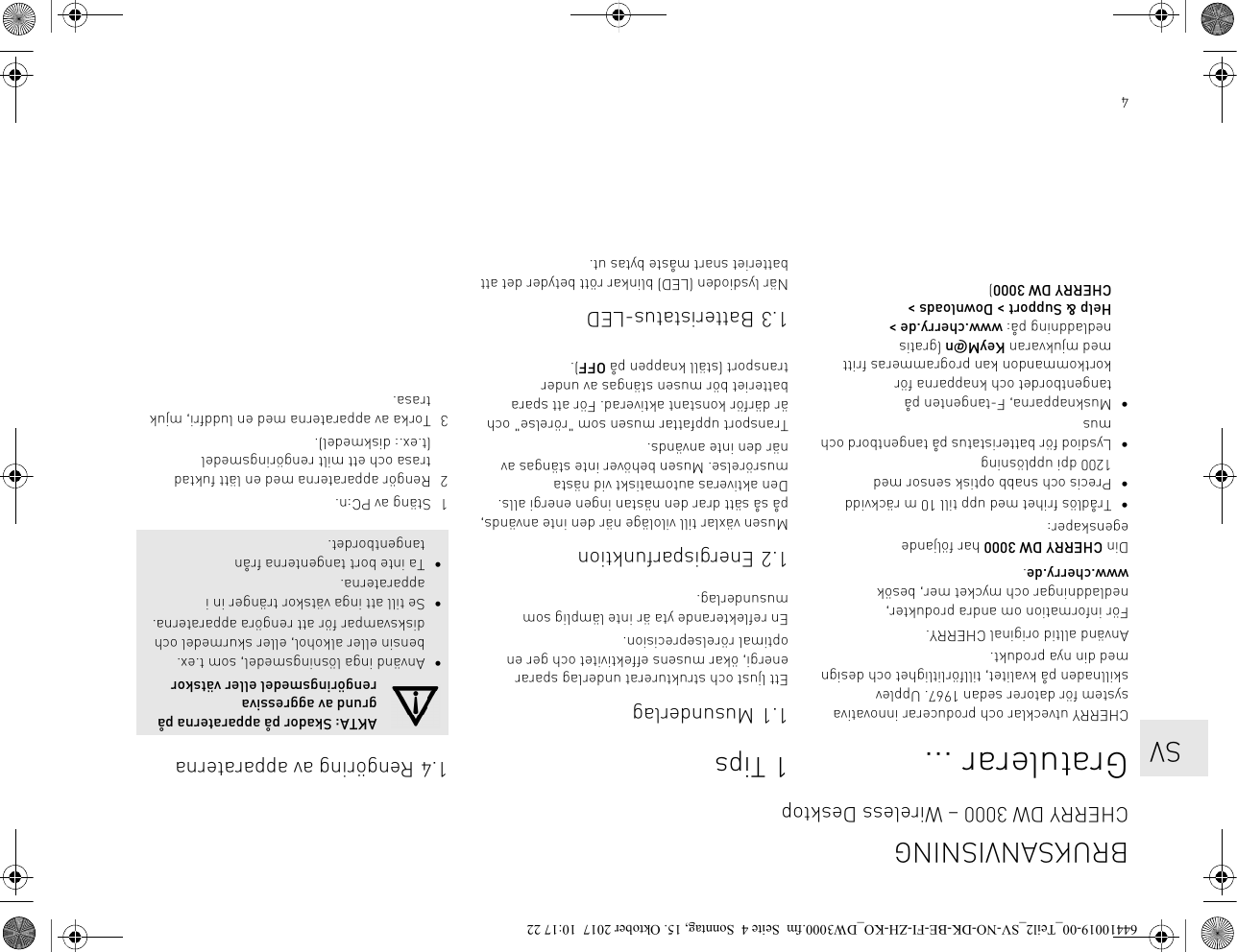 4Gratulerar ...CHERRY utvecklar och producerar innovativa system för datorer sedan 1967. Upplev skillnaden på kvalitet, tillförlitlighet och design med din nya produkt.Använd alltid original CHERRY.För information om andra produkter, nedladdningar och mycket mer, besök www.cherry.de.Din CHERRY DW 3000 har följande egenskaper:• Trådlös frihet med upp till 10 m räckvidd• Precis och snabb optisk sensor med 1200 dpi upplösning• Lysdiod för batteristatus på tangentbord och mus• Musknapparna, F-tangenten på tangentbordet och knapparna för kortkommandon kan programmeras fritt med mjukvaran KeyM@n (gratis nedladdning på: www.cherry.de &gt; Help &amp; Support &gt; Downloads &gt; CHERRY DW 3000)1Tips1.1 MusunderlagEtt ljust och strukturerat underlag sparar energi, ökar musens effektivitet och ger en optimal rörelseprecision.En reflekterande yta är inte lämplig som musunderlag.1.2 EnergisparfunktionMusen växlar till viloläge när den inte används, på så sätt drar den nästan ingen energi alls. Den aktiveras automatiskt vid nästa musrörelse. Musen behöver inte stängas av när den inte används.Transport uppfattar musen som &quot;rörelse&quot; och är därför konstant aktiverad. För att spara batteriet bör musen stängas av under transport (ställ knappen på OFF).1.3 Batteristatus-LEDNär lysdioden (LED) blinkar rött betyder det att batteriet snart måste bytas ut.1.4 Rengöring av apparaterna1 Stäng av PC:n.2 Rengör apparaterna med en lätt fuktad trasa och ett milt rengöringsmedel (t.ex.: diskmedel).3 Torka av apparaterna med en luddfri, mjuk trasa.AKTA: Skador på apparaterna på grund av aggressiva rengöringsmedel eller vätskor• Använd inga lösningsmedel, som t.ex. bensin eller alkohol, eller skurmedel och disksvampar för att rengöra apparaterna.• Se till att inga vätskor tränger in i apparaterna.• Ta inte bort tangenterna från tangentbordet.BRUKSANVISNINGCHERRY DW 3000 – Wireless Desktop   SV64410019-00_Teil2_SV-NO-DK-BE-FI-ZH-KO_DW3000.fm  Seite 4  Sonntag, 15. Oktober 2017  10:17 22