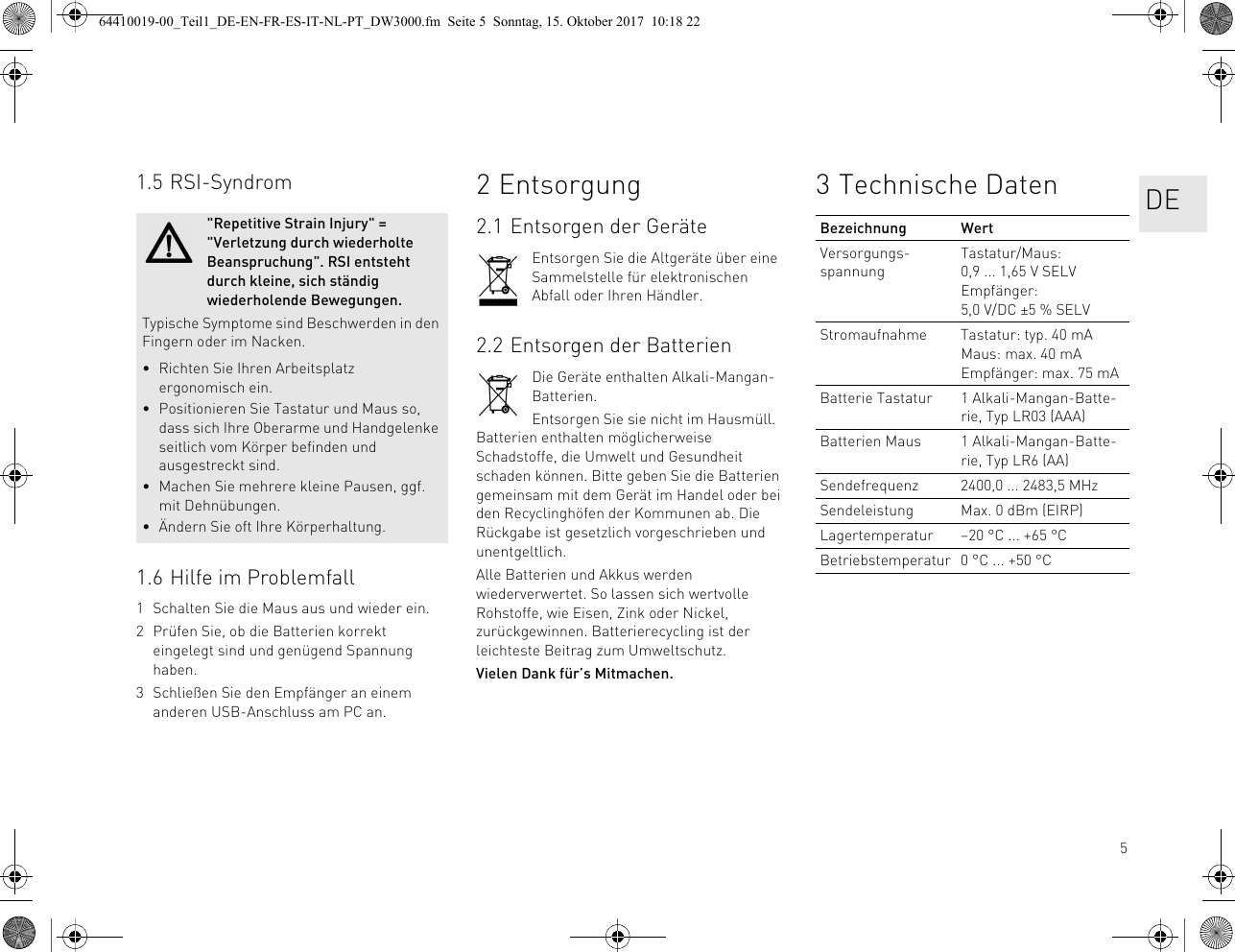 51.5 RSI-Syndrom1.6 Hilfe im Problemfall1 Schalten Sie die Maus aus und wieder ein.2 Prüfen Sie, ob die Batterien korrekt eingelegt sind und genügend Spannung haben.3 Schließen Sie den Empfänger an einem anderen USB-Anschluss am PC an.&quot;Repetitive Strain Injury&quot; = &quot;Verletzung durch wiederholte Beanspruchung&quot;. RSI entsteht durch kleine, sich ständig wiederholende Bewegungen.Typische Symptome sind Beschwerden in den Fingern oder im Nacken.• Richten Sie Ihren Arbeitsplatz ergonomisch ein.• Positionieren Sie Tastatur und Maus so, dass sich Ihre Oberarme und Handgelenke seitlich vom Körper befinden und ausgestreckt sind.• Machen Sie mehrere kleine Pausen, ggf. mit Dehnübungen.• Ändern Sie oft Ihre Körperhaltung.2 Entsorgung2.1 Entsorgen der GeräteEntsorgen Sie die Altgeräte über eine Sammelstelle für elektronischen Abfall oder Ihren Händler.2.2 Entsorgen der BatterienDie Geräte enthalten Alkali-Mangan-Batterien.Entsorgen Sie sie nicht im Hausmüll. Batterien enthalten möglicherweise Schadstoffe, die Umwelt und Gesundheit schaden können. Bitte geben Sie die Batterien gemeinsam mit dem Gerät im Handel oder bei den Recyclinghöfen der Kommunen ab. Die Rückgabe ist gesetzlich vorgeschrieben und unentgeltlich.Alle Batterien und Akkus werden wiederverwertet. So lassen sich wertvolle Rohstoffe, wie Eisen, Zink oder Nickel, zurückgewinnen. Batterierecycling ist der leichteste Beitrag zum Umweltschutz.Vielen Dank für’s Mitmachen.3 Technische DatenBezeichnung WertVersorgungs-spannungTastatur/Maus: 0,9 ... 1,65 V SELVEmpfänger: 5,0 V/DC ±5 % SELVStromaufnahme Tastatur: typ. 40 mAMaus: max. 40 mAEmpfänger: max. 75 mABatterie Tastatur 1 Alkali-Mangan-Batte-rie, Typ LR03 (AAA)Batterien Maus 1 Alkali-Mangan-Batte-rie, Typ LR6 (AA)Sendefrequenz 2400,0 ... 2483,5 MHzSendeleistung Max. 0 dBm (EIRP)Lagertemperatur –20 °C ... +65 °CBetriebstemperatur 0 °C ... +50 °CDE64410019-00_Teil1_DE-EN-FR-ES-IT-NL-PT_DW3000.fm  Seite 5  Sonntag, 15. Oktober 2017  10:18 22