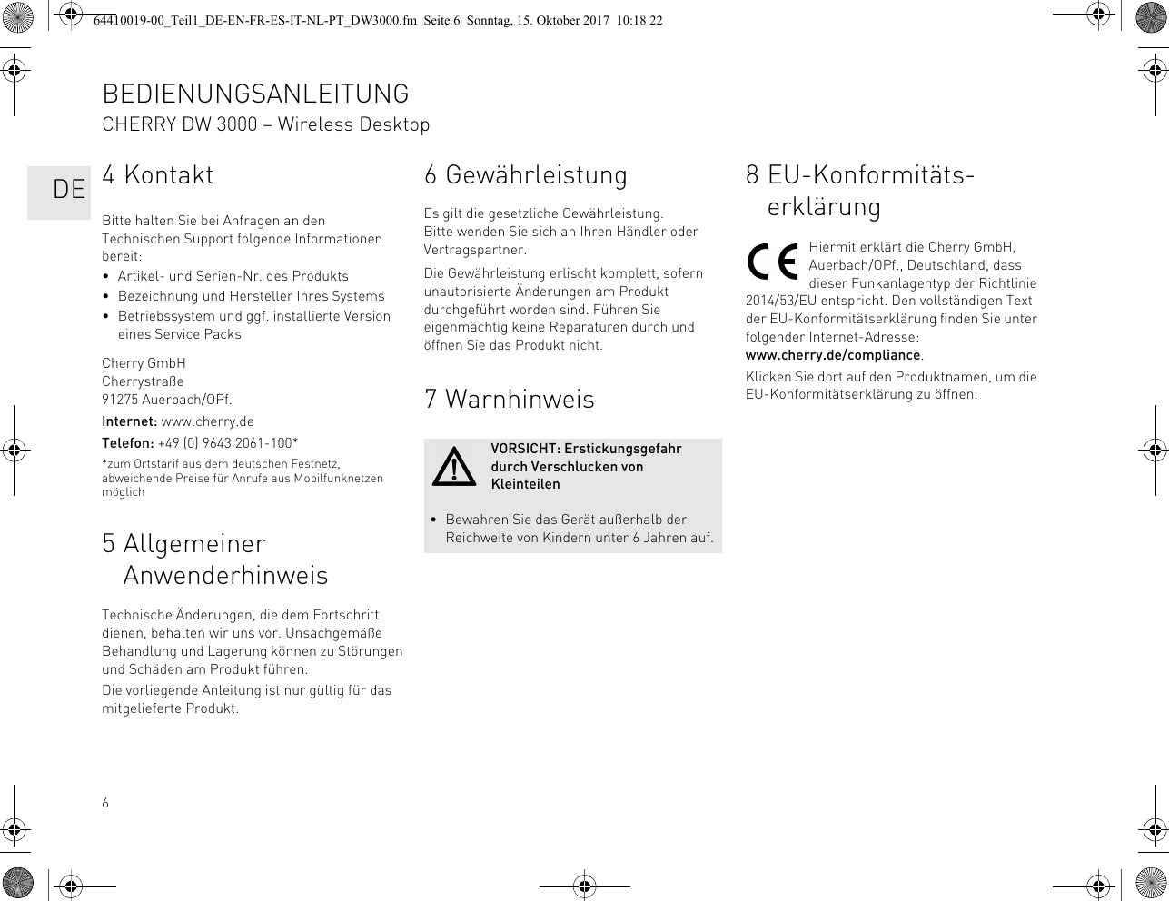 64KontaktBitte halten Sie bei Anfragen an den Technischen Support folgende Informationen bereit:• Artikel- und Serien-Nr. des Produkts• Bezeichnung und Hersteller Ihres Systems• Betriebssystem und ggf. installierte Version eines Service PacksCherry GmbHCherrystraße91275 Auerbach/OPf.Internet: www.cherry.deTelefon: +49 (0) 9643 2061-100**zum Ortstarif aus dem deutschen Festnetz, abweichende Preise für Anrufe aus Mobilfunknetzen möglich5 Allgemeiner AnwenderhinweisTechnische Änderungen, die dem Fortschritt dienen, behalten wir uns vor. Unsachgemäße Behandlung und Lagerung können zu Störungen und Schäden am Produkt führen.Die vorliegende Anleitung ist nur gültig für das mitgelieferte Produkt.6 GewährleistungEs gilt die gesetzliche Gewährleistung. Bitte wenden Sie sich an Ihren Händler oder Vertragspartner.Die Gewährleistung erlischt komplett, sofern unautorisierte Änderungen am Produkt durchgeführt worden sind. Führen Sie eigenmächtig keine Reparaturen durch und öffnen Sie das Produkt nicht.7 WarnhinweisVORSICHT: Erstickungsgefahr durch Verschlucken von Kleinteilen• Bewahren Sie das Gerät außerhalb der Reichweite von Kindern unter 6 Jahren auf.8 EU-Konformitäts-erklärungHiermit erklärt die Cherry GmbH, Auerbach/OPf., Deutschland, dass dieser Funkanlagentyp der Richtlinie 2014/53/EU entspricht. Den vollständigen Text der EU-Konformitätserklärung finden Sie unter folgender Internet-Adresse:www.cherry.de/compliance.Klicken Sie dort auf den Produktnamen, um die EU-Konformitätserklärung zu öffnen.BEDIENUNGSANLEITUNGCHERRY DW 3000 – Wireless Desktop   DE64410019-00_Teil1_DE-EN-FR-ES-IT-NL-PT_DW3000.fm  Seite 6  Sonntag, 15. Oktober 2017  10:18 22