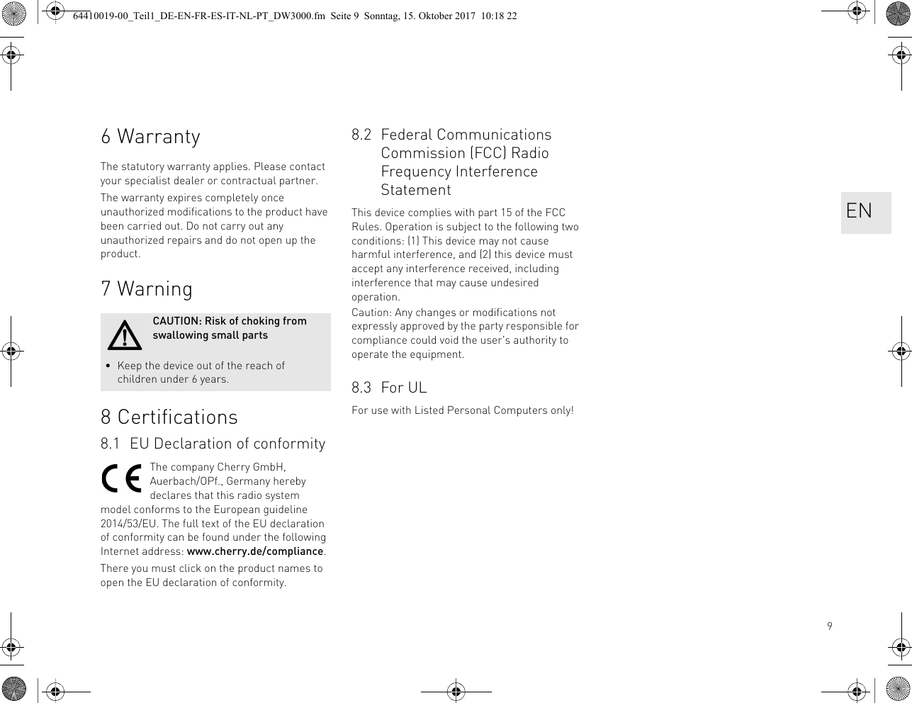 96WarrantyThe statutory warranty applies. Please contact your specialist dealer or contractual partner.The warranty expires completely once unauthorized modifications to the product have been carried out. Do not carry out any unauthorized repairs and do not open up the product.7Warning8 Certifications8.1 EU Declaration of conformityThe company Cherry GmbH, Auerbach/OPf., Germany hereby declares that this radio system model conforms to the European guideline 2014/53/EU. The full text of the EU declaration of conformity can be found under the following Internet address: www.cherry.de/compliance.There you must click on the product names to open the EU declaration of conformity.CAUTION: Risk of choking from swallowing small parts• Keep the device out of the reach of children under 6 years.8.2 Federal Communications Commission (FCC) Radio Frequency Interference StatementThis device complies with part 15 of the FCC Rules. Operation is subject to the following two conditions: (1) This device may not cause harmful interference, and (2) this device must accept any interference received, including interference that may cause undesired operation.Caution: Any changes or modifications not expressly approved by the party responsible for compliance could void the user&apos;s authority to operate the equipment.8.3 For ULFor use with Listed Personal Computers only!EN64410019-00_Teil1_DE-EN-FR-ES-IT-NL-PT_DW3000.fm  Seite 9  Sonntag, 15. Oktober 2017  10:18 22