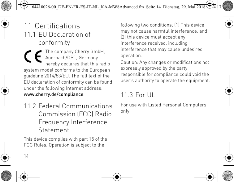 1411 Certifications11.1 EU Declaration of conformityThe company Cherry GmbH, Auerbach/OPf., Germany hereby declares that this radio system model conforms to the European guideline 2014/53/EU. The full text of the EU declaration of conformity can be found under the following Internet address: www.cherry.de/compliance.11.2 Federal Communications Commission (FCC) Radio Frequency Interference StatementThis device complies with part 15 of the FCC Rules. Operation is subject to the following two conditions: (1) This device may not cause harmful interference, and (2) this device must accept any interference received, including interference that may cause undesired operation.Caution: Any changes or modifications not expressly approved by the party responsible for compliance could void the user&apos;s authority to operate the equipment.11.3 For ULFor use with Listed Personal Computers only!64410026-00_DE-EN-FR-ES-IT-NL_KA-MW8Advanced.fm  Seite 14  Dienstag, 29. Mai 2018  5:24 17