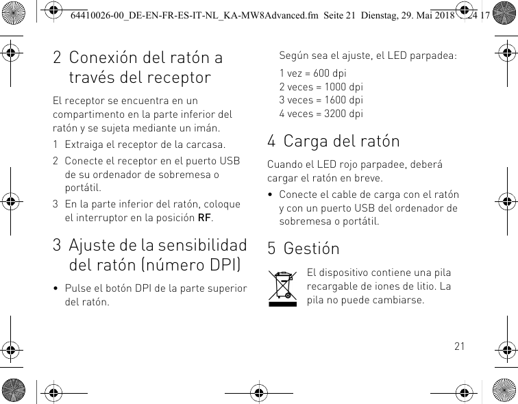 212 Conexión del ratón a través del receptorEl receptor se encuentra en un compartimento en la parte inferior del ratón y se sujeta mediante un imán.1 Extraiga el receptor de la carcasa.2 Conecte el receptor en el puerto USB de su ordenador de sobremesa o portátil.3 En la parte inferior del ratón, coloque el interruptor en la posición RF.3 Ajuste de la sensibilidad del ratón (número DPI)• Pulse el botón DPI de la parte superior del ratón.Según sea el ajuste, el LED parpadea:1 vez = 600 dpi2 veces = 1000 dpi3 veces = 1600 dpi4 veces = 3200 dpi4 Carga del ratónCuando el LED rojo parpadee, deberá cargar el ratón en breve.• Conecte el cable de carga con el ratón y con un puerto USB del ordenador de sobremesa o portátil.5 GestiónEl dispositivo contiene una pila recargable de iones de litio. La pila no puede cambiarse.64410026-00_DE-EN-FR-ES-IT-NL_KA-MW8Advanced.fm  Seite 21  Dienstag, 29. Mai 2018  5:24 17