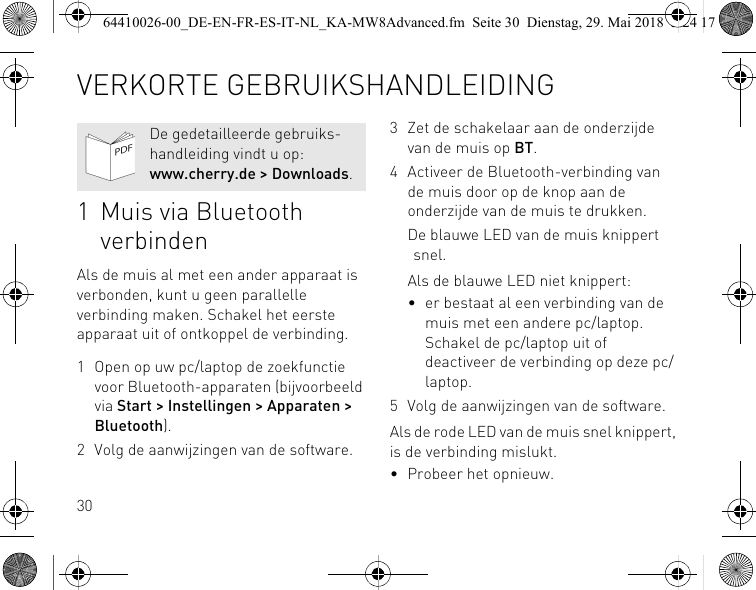 301 Muis via Bluetooth verbindenAls de muis al met een ander apparaat is verbonden, kunt u geen parallelle verbinding maken. Schakel het eerste apparaat uit of ontkoppel de verbinding.1 Open op uw pc/laptop de zoekfunctie voor Bluetooth-apparaten (bijvoorbeeld via Start &gt; Instellingen &gt; Apparaten &gt; Bluetooth).2 Volg de aanwijzingen van de software.De gedetailleerde gebruiks-handleiding vindt u op: www.cherry.de &gt; Downloads.3 Zet de schakelaar aan de onderzijde van de muis op BT.4 Activeer de Bluetooth-verbinding van de muis door op de knop aan de onderzijde van de muis te drukken.De blauwe LED van de muis knippert snel.Als de blauwe LED niet knippert:• er bestaat al een verbinding van de muis met een andere pc/laptop. Schakel de pc/laptop uit of deactiveer de verbinding op deze pc/laptop.5 Volg de aanwijzingen van de software.Als de rode LED van de muis snel knippert, is de verbinding mislukt.• Probeer het opnieuw.VERKORTE GEBRUIKSHANDLEIDING64410026-00_DE-EN-FR-ES-IT-NL_KA-MW8Advanced.fm  Seite 30  Dienstag, 29. Mai 2018  5:24 17