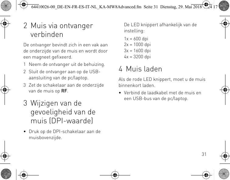 312 Muis via ontvanger verbindenDe ontvanger bevindt zich in een vak aan de onderzijde van de muis en wordt door een magneet gefixeerd.1 Neem de ontvanger uit de behuizing.2 Sluit de ontvanger aan op de USB-aansluiting van de pc/laptop.3 Zet de schakelaar aan de onderzijde van de muis op RF.3 Wijzigen van de gevoeligheid van de muis (DPI-waarde)• Druk op de DPI-schakelaar aan de muisbovenzijde.De LED knippert afhankelijk van de instelling:1x = 600 dpi2x = 1000 dpi3x = 1600 dpi4x = 3200 dpi4 Muis ladenAls de rode LED knippert, moet u de muis binnenkort laden.• Verbind de laadkabel met de muis en een USB-bus van de pc/laptop.64410026-00_DE-EN-FR-ES-IT-NL_KA-MW8Advanced.fm  Seite 31  Dienstag, 29. Mai 2018  5:24 17