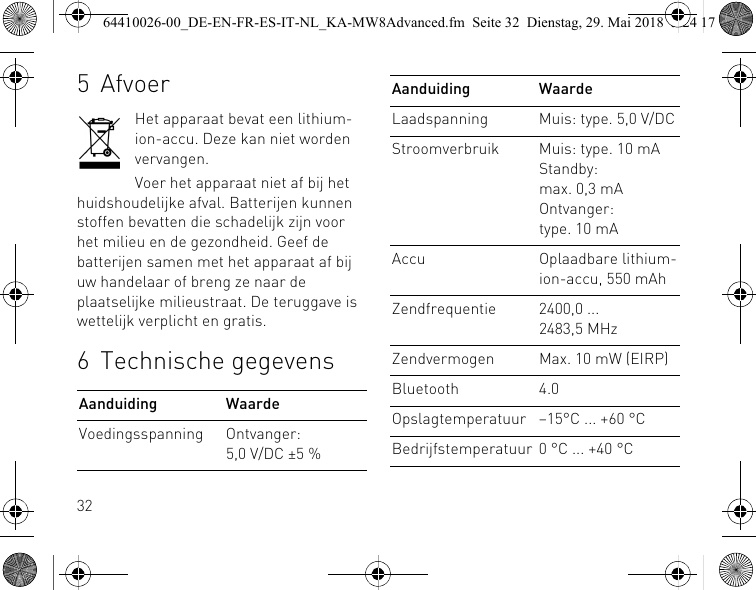 325AfvoerHet apparaat bevat een lithium-ion-accu. Deze kan niet worden vervangen.Voer het apparaat niet af bij het huidshoudelijke afval. Batterijen kunnen stoffen bevatten die schadelijk zijn voor het milieu en de gezondheid. Geef de batterijen samen met het apparaat af bij uw handelaar of breng ze naar de plaatselijke milieustraat. De teruggave is wettelijk verplicht en gratis.6 Technische gegevensAanduiding WaardeVoedingsspanning Ontvanger: 5,0 V/DC ±5 %Laadspanning Muis: type. 5,0 V/DCStroomverbruik Muis: type. 10 mAStandby: max. 0,3 mAOntvanger: type. 10 mAAccu Oplaadbare lithium-ion-accu, 550 mAhZendfrequentie 2400,0 ... 2483,5 MHzZendvermogen Max. 10 mW (EIRP)Bluetooth 4.0Opslagtemperatuur –15°C ... +60 °CBedrijfstemperatuur 0 °C ... +40 °CAanduiding Waarde64410026-00_DE-EN-FR-ES-IT-NL_KA-MW8Advanced.fm  Seite 32  Dienstag, 29. Mai 2018  5:24 17