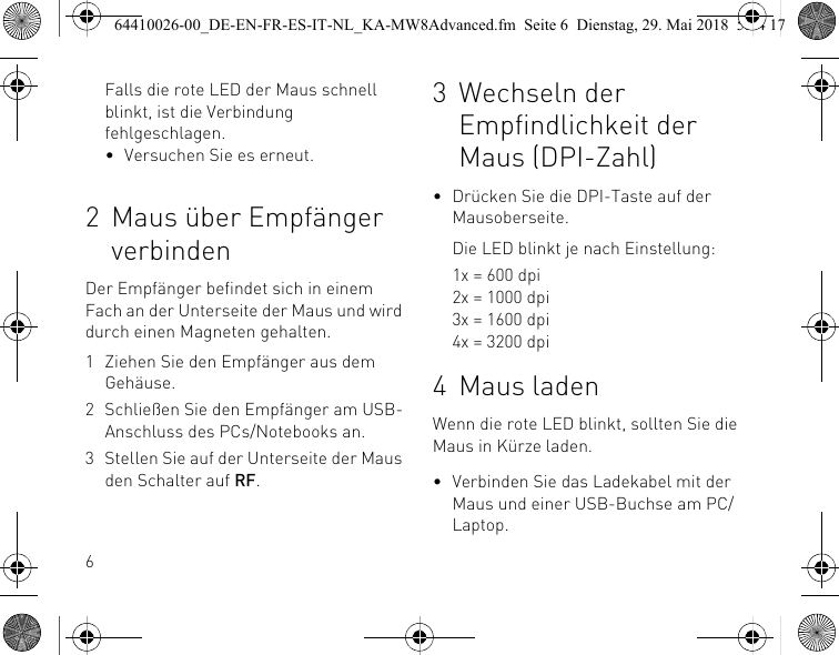 6Falls die rote LED der Maus schnell blinkt, ist die Verbindung fehlgeschlagen.• Versuchen Sie es erneut.2 Maus über Empfänger verbindenDer Empfänger befindet sich in einem Fach an der Unterseite der Maus und wird durch einen Magneten gehalten.1 Ziehen Sie den Empfänger aus dem Gehäuse.2 Schließen Sie den Empfänger am USB-Anschluss des PCs/Notebooks an.3 Stellen Sie auf der Unterseite der Maus den Schalter auf RF.3 Wechseln der Empfindlichkeit der Maus (DPI-Zahl)• Drücken Sie die DPI-Taste auf der Mausoberseite.Die LED blinkt je nach Einstellung:1x = 600 dpi2x = 1000 dpi3x = 1600 dpi4x = 3200 dpi4 Maus ladenWenn die rote LED blinkt, sollten Sie die Maus in Kürze laden.• Verbinden Sie das Ladekabel mit der Maus und einer USB-Buchse am PC/Laptop.64410026-00_DE-EN-FR-ES-IT-NL_KA-MW8Advanced.fm  Seite 6  Dienstag, 29. Mai 2018  5:24 17