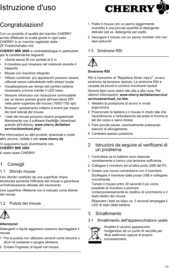 11Congratulazioni!Con un prodotto di qualità del marchio CHERRY avrete effettuato la scelta giusta in ogni caso. CHERRY è un marchio registrato della ZF Friedrichshafen AG.CHERRY MW 3000 si contraddistingue in particolare per le caratteristiche seguenti:• Libertà senza fili con portata di 5 m• Il ricevitore può rimanere nel notebook durante il trasporto• Mouse con ricevitore integrato• Utilizzo condiviso: più apparecchi possono essere utilizzati senza radiodisturbi nello stesso locale• Visualizzazione per tempo del cambio batteria necessario a breve tramite il LED rosso• Sensore infrarosso con risoluzione commutabile per un lavoro preciso grazie all&apos;interruttore DPI nella parte superiore del mouse (1000/1750 dpi)• Browser: spostamento indietro e avanti per mezzo dei tasti laterali del mouse• I tasti del mouse possono essere programmati liberamente con il software KeyM@n (download gratuito all&apos;indirizzo: www.cherry.de/italian/service/download.php)Per informazioni su altri prodotti, download e molto altro ancora, visitate il sito www.cherry.deVi auguriamo buon divertimento con CHERRY MW 3000.Il vostro team CHERRY1 Consigli1.1 Sfondo mouseUno sfondo costituito da una superficie chiara strutturata aumenta l&apos;efficacia del mouse e garantisce un&apos;individuazione ottimale del movimento. Una superficie riflettente non è indicata come sfondo del mouse.1.2 Pulizia del mouseAttenzione!Detergenti o liquidi aggressivi possono danneggiare il mouse1 Per la pulizia non utilizzare solventi come benzina o alcol né sostanze o spugne abrasive.2 Evitare l&apos;ingresso di liquidi nel mouse.1 Pulire il mouse con un panno leggermente inumidito e una piccola quantità di detergente delicato (ad es. detergente per piatti).2 Asciugare il mouse con un panno morbido che non lasci pelucchi.1.3 Sindrome RSISindrome RSIRSI è l&apos;acronimo di &quot;Repetitive Strain Injury&quot;, ovvero sindrome da tensione ripetuta. La sindrome RSI è causata da piccoli e continui movimenti ripetuti. Sintomi tipici sono dolori alle dita e alla nuca. Per ulteriori informazioni: www.cherry.de/italian/service/servicedownload_rsi.htm1 Allestire la postazione di lavoro in modo ergonomico.2 Posizionare la tastiera e il mouse in modo tale che l&apos;avambraccio e l&apos;articolazione del polso si trovino ai lati del corpo e siano distesi.3 Fare piccole pause, eventualmente praticando esercizi di allungamento.4 Cambiare spesso posizione.2 Istruzioni da seguire al verificarsi di un problema1 Controllare se le batterie sono disposte correttamente e hanno una tensione sufficiente.2 Collegare il ricevitore ad un&apos;altra porta USB del PC.3 Creare una nuova connessione con il ricevitore:Scollegare il ricevitore dalla presa USB e collegarlo nuovamente.Tenere il mouse entro 30 secondi il più vicino possibile al ricevitore e premere contemporaneamente la rotellina di scorrimento e il tasto destro del mouse.Rilasciare i tasti se dopo ca. 3 secondi lampeggia il LED di stato della batteria.3 Smaltimento3.1 Smaltimento dell&apos;apparecchiatura usataSmaltire il vecchio apparecchio rivolgendosi ad un punto di raccolta per rifiuti elettronici oppure al proprio concessionario.Istruzione d&apos;uso