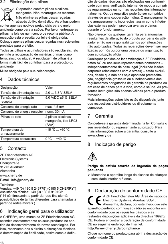 163.2 Eliminação das pilhasO aparelho contém pilhas alcalinas-manganês. Não recarregue as mesmas.Não elimine as pilhas descarregadas através do lixo doméstico. As pilhas podem conter agentes nocivos prejudiciais para o meio ambiente como para a saúde. Por favor, entregue as pilhas na loja ou num centro de recolha público. A recepção está prescrita por lei e é obrigatória. Coloque apenas pilhas descarregadas nos recipientes previstos para o efeito.Todas as pilhas e acumuladores são recicláveis. Isto permite a recuperação de matérias primas como ferro, zinco ou níquel. A reciclagem de pilhas é a forma mais fácil de contribuir para a protecção do ambiente.Muito obrigado pela sua colaboração.4 Dados técnicos5 ContactoZF Friedrichshafen AGElectronic SystemsCherrystraße91275 AuerbachAlemanhawww.cherry.deE-mail: info@cherry.deTelefone:Vendas: +49 (0) 180 5 243779* (0180 5 CHERRY*)Assistência técnica: +49 (0) 180 5 919108*(*14 cêntimos/min. a partir da rede fixa alemã; possibilidade de tarifas diferentes para chamadas a partir de redes móveis.)6 Indicação geral para o utilizadorA CHERRY, uma marca da ZF Friedrichshafen AG, optimiza constantemente os seus produtos no sen-tido do desenvolvimento de novas tecnologias. Por isso, reservamo-nos o direito a alterações técnicas. A determinação da fiabilidade, assim como a defini-Designação ValorTensão de alimentação rato2,0 ... 3,3 V SELVTensão de alimentação receptor5,0 V/DC ±5 % SELVConsumo de energia ratomax. 4,5 mAConsumo de energia receptornorm. 30 mAPilhas do rato 2 pilhas alcalinas-manganês, tipo LR03 (AAA)Temperatura de armazenamento–15 °C ... +60 °CTemperatura operacional 0 °C ... +40 °Cção de dados técnicos são efectuadas em conformi-dade com uma verificação interna, de modo a cumprir os regulamentos ou normas reconhecidos internacio-nalmente. Outros requisitos poderão ser cumpridos através de uma cooperação mútua. O manuseamento e o armazenamento incorrectos, assim como influên-cias externas podem provocar avarias e danos durante o funcionamento.Não oferecemos qualquer garantia para anomalias resultantes da alteração do produto por parte do utili-zador e não nos responsabilizamos por alterações não autorizadas. Todas as reparações devem ser rea-lizadas por nós ou por uma pessoa ou organização com autorização oficial.Quaisquer pedidos de indemnização à ZF Friedrichs-hafen AG ou aos seus representantes nomeados – independentemente da base legal (incluindo lesões corporais relacionadas com o stress) – estão excluí-dos, desde que não nos seja apontada premedita-ção, negligência grosseira ou a inobservância dos regulamentos obrigatórios de garantia de produtos ou em caso de danos para a vida, corpo e saúde. As pre-sentes instruções são apenas válidas para o produto fornecido.Mais informações sobre isto estão disponíveis junto dos respectivos distribuidores ou directamente connosco.7 GarantiaConcede-se a garantia determinada na lei. Consulte o seu revendedor ou representante autorizado. Para mais informações sobre a garantia, consulte a www.cherry.de8 Indicação de perigoPerigo de asfixia através da ingestão de peçaspequenasMantenha o aparelho longe do alcance de crianças com idade inferior a 6 anos.9 Declaração de conformidade CEA ZF Friedrichshafen AG, Área de negócios Electronic Systems, Auerbach/Opf., Alemanha, declara, por este meio, que este aparelho periférico com função rádio se encontra em conformidade com os requisitos básicos e as restantes disposições aplicáveis da directiva 1999/5/CE. Poderá encontrar a declaração de conformidade CE no seguinte endereço de Internet: http://www.cherry.de/complianceClique no nome do produto para abrir a declaração de conformidade CE.