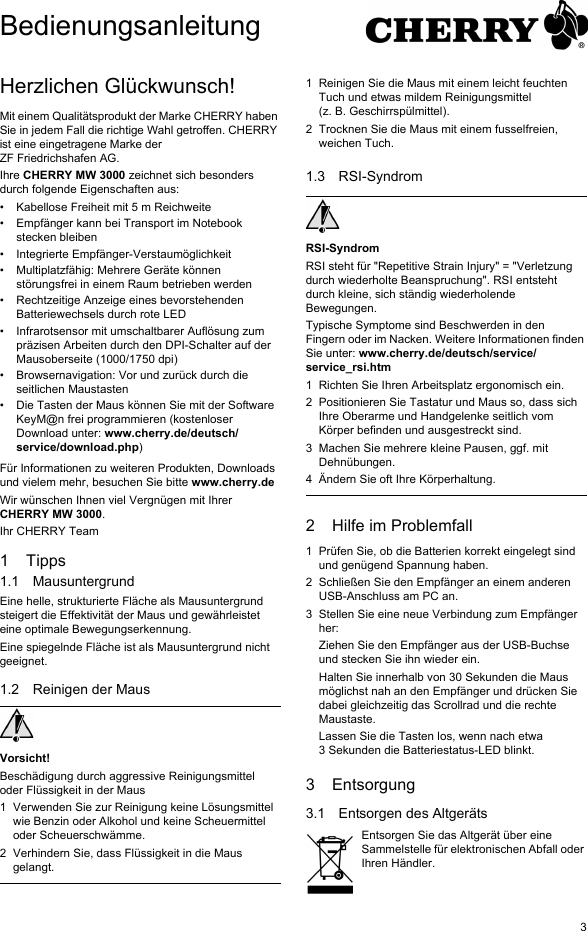 3Herzlichen Glückwunsch!Mit einem Qualitätsprodukt der Marke CHERRY haben Sie in jedem Fall die richtige Wahl getroffen. CHERRY ist eine eingetragene Marke der ZF Friedrichshafen AG.Ihre CHERRY MW 3000 zeichnet sich besonders durch folgende Eigenschaften aus:• Kabellose Freiheit mit 5 m Reichweite• Empfänger kann bei Transport im Notebook stecken bleiben• Integrierte Empfänger-Verstaumöglichkeit• Multiplatzfähig: Mehrere Geräte können störungsfrei in einem Raum betrieben werden• Rechtzeitige Anzeige eines bevorstehenden Batteriewechsels durch rote LED• Infrarotsensor mit umschaltbarer Auflösung zum präzisen Arbeiten durch den DPI-Schalter auf der Mausoberseite (1000/1750 dpi)• Browsernavigation: Vor und zurück durch die seitlichen Maustasten• Die Tasten der Maus können Sie mit der Software KeyM@n frei programmieren (kostenloser Download unter: www.cherry.de/deutsch/service/download.php)Für Informationen zu weiteren Produkten, Downloads und vielem mehr, besuchen Sie bitte www.cherry.deWir wünschen Ihnen viel Vergnügen mit Ihrer CHERRY MW 3000.Ihr CHERRY Team1Tipps1.1 MausuntergrundEine helle, strukturierte Fläche als Mausuntergrund steigert die Effektivität der Maus und gewährleistet eine optimale Bewegungserkennung.Eine spiegelnde Fläche ist als Mausuntergrund nicht geeignet.1.2 Reinigen der MausVorsicht!Beschädigung durch aggressive Reinigungsmittel oder Flüssigkeit in der Maus1 Verwenden Sie zur Reinigung keine Lösungsmittel wie Benzin oder Alkohol und keine Scheuermittel oder Scheuerschwämme.2 Verhindern Sie, dass Flüssigkeit in die Maus gelangt.1 Reinigen Sie die Maus mit einem leicht feuchten Tuch und etwas mildem Reinigungsmittel (z. B. Geschirrspülmittel).2 Trocknen Sie die Maus mit einem fusselfreien, weichen Tuch.1.3 RSI-SyndromRSI-SyndromRSI steht für &quot;Repetitive Strain Injury&quot; = &quot;Verletzung durch wiederholte Beanspruchung&quot;. RSI entsteht durch kleine, sich ständig wiederholende Bewegungen.Typische Symptome sind Beschwerden in den Fingern oder im Nacken. Weitere Informationen finden Sie unter: www.cherry.de/deutsch/service/service_rsi.htm1 Richten Sie Ihren Arbeitsplatz ergonomisch ein.2 Positionieren Sie Tastatur und Maus so, dass sich Ihre Oberarme und Handgelenke seitlich vom Körper befinden und ausgestreckt sind.3 Machen Sie mehrere kleine Pausen, ggf. mit Dehnübungen.4 Ändern Sie oft Ihre Körperhaltung.2 Hilfe im Problemfall1 Prüfen Sie, ob die Batterien korrekt eingelegt sind und genügend Spannung haben.2 Schließen Sie den Empfänger an einem anderen USB-Anschluss am PC an.3 Stellen Sie eine neue Verbindung zum Empfänger her:Ziehen Sie den Empfänger aus der USB-Buchse und stecken Sie ihn wieder ein.Halten Sie innerhalb von 30 Sekunden die Maus möglichst nah an den Empfänger und drücken Sie dabei gleichzeitig das Scrollrad und die rechte Maustaste.Lassen Sie die Tasten los, wenn nach etwa 3 Sekunden die Batteriestatus-LED blinkt.3 Entsorgung3.1 Entsorgen des AltgerätsEntsorgen Sie das Altgerät über eine Sammelstelle für elektronischen Abfall oder Ihren Händler.Bedienungsanleitung