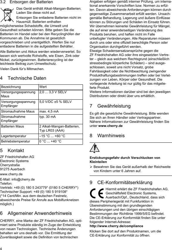 43.2 Entsorgen der BatterienDas Gerät enthält Alkali-Mangan-Batterien. Laden Sie diese nicht auf.Entsorgen Sie entladene Batterien nicht im Hausmüll. Batterien enthalten möglicherweise Schadstoffe, die Umwelt und Gesundheit schaden können. Bitte geben Sie die Batterien im Handel oder bei den Recyclinghöfen der Kommunen ab. Die Annahme ist gesetzlich vorgeschrieben und unentgeltlich. Werfen Sie nur entladene Batterien in die aufgestellten Behälter.Alle Batterien und Akkus werden wiederverwertet. So lassen sich wertvolle Rohstoffe, wie Eisen, Zink oder Nickel, zurückgewinnen. Batterierecycling ist der leichteste Beitrag zum Umweltschutz.Vielen Dank für’s Mitmachen.4 Technische Daten5KontaktZF Friedrichshafen AGElectronic SystemsCherrystraße91275 Auerbachwww.cherry.deE-Mail: info@cherry.deTelefon:Vertrieb: +49 (0) 180 5 243779* (0180 5 CHERRY*)Technischer Support: +49 (0) 180 5 919108*(*14 Cent/Min. aus dem deutschen Festnetz, abweichende Preise für Anrufe aus Mobilfunknetzen möglich.)6 Allgemeiner AnwenderhinweisCHERRY, eine Marke der ZF Friedrichshafen AG, opti-miert seine Produkte ständig im Zuge der Entwicklung von neuen Technologien. Technische Änderungen behalten wir uns deshalb vor. Die Ermittlung der Zuverlässigkeit sowie die Definition von technischen Bezeichnung WertVersorgungsspannung Maus2,0 ... 3,3 V SELVVersorgungsspannung Empfänger5,0 V/DC ±5 % SELVStromaufnahme Maus max. 4,5 mAStromaufnahme Empfängertyp. 30 mABatterien Maus 2 Alkali-Mangan-Batterien, Typ LR03 (AAA)Lagertemperatur –15 °C ... +60 °CBetriebstemperatur 0 °C ... +40 °CAngaben erfolgen gemäß interner Prüfung, um interna-tional anerkannte Vorschriften bzw. Normen zu erfül-len. Davon abweichende Anforderungen können durch gegenseitige Zusammenarbeit erfüllt werden. Unsach-gemäße Behandlung, Lagerung und äußere Einflüsse können zu Störungen und Schäden im Einsatz führen.Wir übernehmen keinerlei Gewährleistung für Mängel, die auf einer anwenderseitigen Veränderung des Produkts beruhen, und haften nicht im Falle unbefugter Veränderungen. Alle Reparaturen müssen durch uns oder eine offiziell berechtigte Person oder Organisation durchgeführt werden.Etwaige Schadensersatzansprüche gegen die ZF Friedrichshafen AG oder ihre eingesetzten Vertre-ter – gleich aus welchem Rechtsgrund (einschließlich stressbedingte körperliche Schäden) – sind ausge-schlossen, soweit uns nicht Vorsatz, grobe Fahrlässigkeit oder die Nichtbeachtung zwingender Produkthaftungsbestimmungen treffen oder bei Verlet-zungen von Leben, Körper oder Gesundheit. Die vorliegende Anleitung ist nur gültig für das mitgelie-ferte Produkt.Weitere Informationen darüber sind bei den jeweiligen Distributoren oder direkt über uns erhältlich.7 GewährleistungEs gilt die gesetzliche Gewährleistung. Bitte wenden Sie sich an Ihren Händler oder Vertragspartner. Nähere Informationen zur Gewährleistung finden Sie unter www.cherry.de8 WarnhinweisErstickungsgefahr durch Verschlucken von KleinteilenBewahren Sie das Gerät außerhalb der Reichweite von Kindern unter 6 Jahren auf.9 CE-KonformitätserklärungHiermit erklärt die ZF Friedrichshafen AG, Geschäftsfeld Electronic Systems, Auerbach/Opf., Deutschland, dass sich dieses Peripheriegerät mit Funkfunktion in Übereinstimmung mit den grundlegenden Anforderungen und den übrigen einschlägigen Bestimmungen der Richtlinie 1999/5/EG befindet. Die CE-Erklärung zur Konformität finden Sie unter folgender Internet-Adresse: http://www.cherry.de/complianceKlicken Sie dort auf den Produktnamen, um die CE-Erklärung zur Konformität zu öffnen.