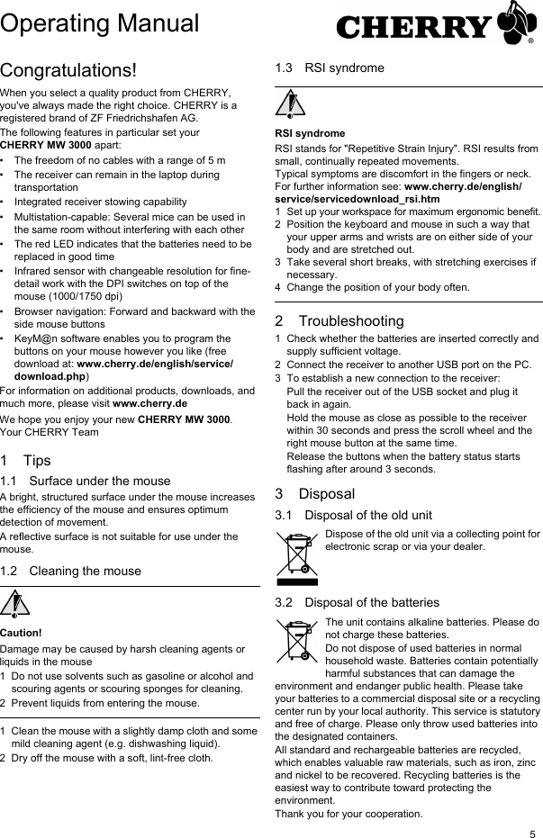 5Congratulations!When you select a quality product from CHERRY, you&apos;ve always made the right choice. CHERRY is a registered brand of ZF Friedrichshafen AG.The following features in particular set your CHERRY MW 3000 apart:• The freedom of no cables with a range of 5 m • The receiver can remain in the laptop during transportation• Integrated receiver stowing capability• Multistation-capable: Several mice can be used in the same room without interfering with each other• The red LED indicates that the batteries need to be replaced in good time• Infrared sensor with changeable resolution for fine-detail work with the DPI switches on top of the mouse (1000/1750 dpi)• Browser navigation: Forward and backward with the side mouse buttons• KeyM@n software enables you to program the buttons on your mouse however you like (free download at: www.cherry.de/english/service/download.php)For information on additional products, downloads, and much more, please visit www.cherry.deWe hope you enjoy your new CHERRY MW 3000.Your CHERRY Team1Tips1.1 Surface under the mouseA bright, structured surface under the mouse increases the efficiency of the mouse and ensures optimum detection of movement.A reflective surface is not suitable for use under the mouse.1.2 Cleaning the mouseCaution!Damage may be caused by harsh cleaning agents or liquids in the mouse1 Do not use solvents such as gasoline or alcohol and scouring agents or scouring sponges for cleaning.2 Prevent liquids from entering the mouse.1 Clean the mouse with a slightly damp cloth and some mild cleaning agent (e.g. dishwashing liquid).2 Dry off the mouse with a soft, lint-free cloth.1.3 RSI syndromeRSI syndromeRSI stands for &quot;Repetitive Strain Injury&quot;. RSI results from small, continually repeated movements.Typical symptoms are discomfort in the fingers or neck. For further information see: www.cherry.de/english/service/servicedownload_rsi.htm1 Set up your workspace for maximum ergonomic benefit.2 Position the keyboard and mouse in such a way that your upper arms and wrists are on either side of your body and are stretched out.3 Take several short breaks, with stretching exercises if necessary.4 Change the position of your body often.2 Troubleshooting1 Check whether the batteries are inserted correctly and supply sufficient voltage.2 Connect the receiver to another USB port on the PC.3 To establish a new connection to the receiver:Pull the receiver out of the USB socket and plug it back in again.Hold the mouse as close as possible to the receiver within 30 seconds and press the scroll wheel and the right mouse button at the same time.Release the buttons when the battery status starts flashing after around 3 seconds.3 Disposal3.1 Disposal of the old unitDispose of the old unit via a collecting point for electronic scrap or via your dealer.3.2 Disposal of the batteriesThe unit contains alkaline batteries. Please do not charge these batteries.Do not dispose of used batteries in normal household waste. Batteries contain potentially harmful substances that can damage the environment and endanger public health. Please take your batteries to a commercial disposal site or a recycling center run by your local authority. This service is statutory and free of charge. Please only throw used batteries into the designated containers.All standard and rechargeable batteries are recycled, which enables valuable raw materials, such as iron, zinc and nickel to be recovered. Recycling batteries is the easiest way to contribute toward protecting the environment.Thank you for your cooperation.Operating Manual