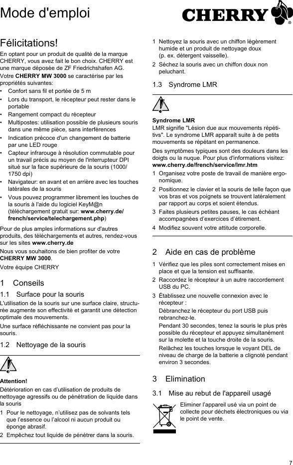 7Félicitations!En optant pour un produit de qualité de la marque CHERRY, vous avez fait le bon choix. CHERRY est une marque déposée de ZF Friedrichshafen AG.Votre CHERRY MW 3000 se caractérise par les propriétés suivantes:• Confort sans fil et portée de 5 m• Lors du transport, le récepteur peut rester dans le portable• Rangement compact du récepteur• Multipostes: utilisation possible de plusieurs souris dans une même pièce, sans interférences• Indication précoce d&apos;un changement de batterie par une LED rouge• Capteur infrarouge à résolution commutable pour un travail précis au moyen de l&apos;interrupteur DPI situé sur la face supérieure de la souris (1000/1750 dpi)• Navigateur: en avant et en arrière avec les touches latérales de la souris• Vous pouvez programmer librement les touches de la souris à l&apos;aide du logiciel KeyM@n (téléchargement gratuit sur: www.cherry.de/french/service/telechargement.php)Pour de plus amples informations sur d&apos;autres produits, des téléchargements et autres, rendez-vous sur les sites www.cherry.deNous vous souhaitons de bien profiter de votre CHERRY MW 3000.Votre équipe CHERRY1 Conseils1.1 Surface pour la sourisL&apos;utilisation de la souris sur une surface claire, structu-rée augmente son effectivité et garantit une détection optimale des mouvements.Une surface réfléchissante ne convient pas pour la souris.1.2 Nettoyage de la sourisAttention!Détérioration en cas d’utilisation de produits de nettoyage agressifs ou de pénétration de liquide dans la souris1 Pour le nettoyage, n’utilisez pas de solvants tels que l’essence ou l’alcool ni aucun produit ou éponge abrasif.2 Empêchez tout liquide de pénétrer dans la souris.1 Nettoyez la souris avec un chiffon légèrement humide et un produit de nettoyage doux (p. ex. détergent vaisselle).2 Séchez la souris avec un chiffon doux non peluchant.1.3 Syndrome LMRSyndrome LMRLMR signifie &quot;Lésion due aux mouvements répéti-tivs&quot;. Le syndrome LMR apparaît suite à de petits mouvements se répétant en permanence.Des symptômes typiques sont des douleurs dans les doigts ou la nuque. Pour plus d&apos;informations visitez: www.cherry.de/french/service/lmr.htm1 Organisez votre poste de travail de manière ergo-nomique.2 Positionnez le clavier et la souris de telle façon que vos bras et vos poignets se trouvent latéralement par rapport au corps et soient étendus.3 Faites plusieurs petites pauses, le cas échéant accompagnées d’exercices d’étirement.4 Modifiez souvent votre attitude corporelle.2 Aide en cas de problème1 Vérifiez que les piles sont correctement mises en place et que la tension est suffisante.2 Raccordez le récepteur à un autre raccordement USB du PC.3 Établissez une nouvelle connexion avec le récepteur :Débranchez le récepteur du port USB puis rebranchez-le.Pendant 30 secondes, tenez la souris le plus près possible du récepteur et appuyez simultanément sur la molette et la touche droite de la souris.Relâchez les touches lorsque le voyant DEL de niveau de charge de la batterie a clignoté pendant environ 3 secondes.3 Elimination3.1 Mise au rebut de l&apos;appareil usagéEliminer l’appareil usé via un point de collecte pour déchets électroniques ou via le point de vente.Mode d&apos;emploi