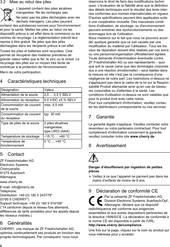 83.2 Mise au rebut des pilesL&apos;appareil contient des piles alcalines manganèse. Ne les rechargez pas.Ne jetez pas les piles déchargées avec les déchets ménagers. Les piles peuvent contenir des substances nocives pour l&apos;environnement et pour la santé. Mettez les piles au rebut via les dispositifs prévus à cet effet dans le commerce ou les centres de recyclage. La réglementation prévoit leur reprise à titre gratuit. Ne jetez que des piles déchargées dans les récipients prévus à cet effet.Toutes les piles et batteries sont recyclées. Cela permet de récupérer des matières premières de grande valeur telles que le fer, le zinc ou le nickel. Le recyclage des piles est un moyen très facile de contribuer à la protection de l&apos;environnement.Merci de votre participation.4 Caractéristiques techniques5ContactZF Friedrichshafen AGElectronic SystemsCherrystraße91275 AuerbachAllemagnewww.cherry.deE-mail: info@cherry.deTéléphone:Distribution: +49 (0) 180 5 243779* (0180 5 CHERRY*)Support technique: +49 (0) 180 5 919108*(*14 cents/min depuis le réseau fixe allemand, différences de tarifs possibles pour les appels depuis les réseaux mobiles.)6 GénéralitésCHERRY, une marque de ZF Friedrichshafen AG, optimise continuellement ses produits en fonction des progrès technologiques. Par conséquent, nous nous Désignation ValeurAlimentation de la souris 2,0 ... 3,3 V SELVAlimentation du récepteur 5,0 V/DC ±5 % SELVConsommation de courant de la sourismax. 4,5 mAConsommation de courant du récepteurtyp. 30 mAType de piles de la souris 2 piles alcalines manganèse,type LR03 (AAA)Température de stockage –15 °C ... +60 °CTempérature de fonctionnement0 °C ... +40 °Créservons le droit de faire des modifications techni-ques. L&apos;évaluation de la fiabilité ainsi que la définition des détails techniques sont le résultat des tests inter-nes conformes aux normes internationales en vigueur. D&apos;autres spécifications peuvent être appliquées suite à une coopération mutuelle. Des mauvaises condi-tions d&apos;utilisation, de stockage, ou d&apos;environnement peuvent entraîner des dysfonctionnements ou des dommages lors de l&apos;utilisation.Nous insistons sur le fait que nous ne pouvons accor-der quelque garantie que ce soit causée par une modification du matériel par l&apos;utilisateur. Tous les tra-vaux de réparation doivent être réalisés par nos soins ou une personne/organisation officiellement agréée.Toute demande d&apos;indemnisation éventuelle contre ZF Friedrichshafen AG ou ses représentants – quoi que soit la cause (ainsi que des dommages corporels dus a une réaction émotionnelle) – sera rejetée dans la mesure où elle n&apos;est pas la conséquence d&apos;une négligence de notre part. Les restrictions ci-dessus ne s&apos;appliquent pas dans le cadre de la loi sur la Respon-sabilité Produit allemande ainsi qu&apos;en cas de blessu-res corporelles ou d&apos;atteintes à la santé. Les conditions d&apos;utilisation ci-dessus ne sont valables que pour le produit livré avec cette notice.Pour tout complément d&apos;information, veuillez contac-ter les distributeurs correspondants ou nos services.7 GarantieLa garantie légale s&apos;applique. Veuillez contacter votre revendeur ou votre partenaire contractuel. Pour tout complément d&apos;information concernant la garantie, veuillez consulter notre site www.cherry.de.8 AvertissementDanger d’étouffement par ingestion de petites piècesVeillez à ce que l’appareil ne parvient pas dans les mains d’enfants de moins de 6 ans.9 Déclaration de conformité CEPar la présente ZF Friedrichshafen AG, Division Electronic Systems, Auerbach/Opf., Allemagne, déclare que ce dispositif radiofréquence est conforme aux exigences essentielles et aux autres dispositions pertinentes de la directive 1999/5/CE. La déclaration de conformité à la norme CE est disponible à partir de l&apos;URL:http://www.cherry.de/complianceUne fois sur la page, cliquez sur le nom du produit qui vous intéresse pour y accéder.