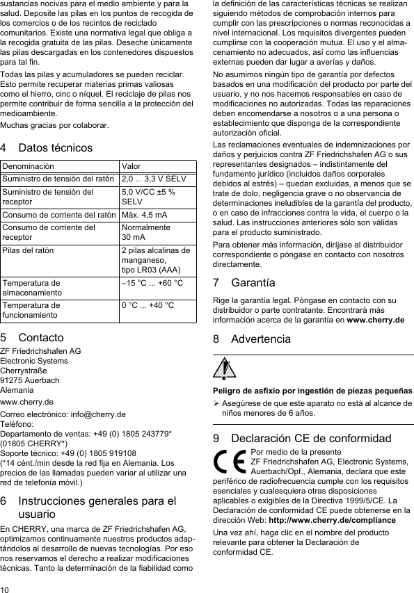 10sustancias nocivas para el medio ambiente y para la salud. Deposite las pilas en los puntos de recogida de los comercios o de los recintos de reciclado comunitarios. Existe una normativa legal que obliga a la recogida gratuita de las pilas. Deseche únicamente las pilas descargadas en los contenedores dispuestos para tal fin.Todas las pilas y acumuladores se pueden reciclar. Esto permite recuperar materias primas valiosas como el hierro, cinc o níquel. El reciclaje de pilas nos permite contribuir de forma sencilla a la protección del medioambiente.Muchas gracias por colaborar.4 Datos técnicos5 ContactoZF Friedrichshafen AGElectronic SystemsCherrystraße91275 AuerbachAlemaniawww.cherry.deCorreo electrónico: info@cherry.deTeléfono:Departamento de ventas: +49 (0) 1805 243779* (01805 CHERRY*)Soporte técnico: +49 (0) 1805 919108(*14 cént./min desde la red fija en Alemania. Los precios de las llamadas pueden variar al utilizar una red de telefonía móvil.)6 Instrucciones generales para el usuarioEn CHERRY, una marca de ZF Friedrichshafen AG, optimizamos continuamente nuestros productos adap-tándolos al desarrollo de nuevas tecnologías. Por eso nos reservamos el derecho a realizar modificaciones técnicas. Tanto la determinación de la fiabilidad como Denominación ValorSuministro de tensión del ratón 2,0 ... 3,3 V SELVSuministro de tensión del receptor5,0 V/CC ±5 % SELVConsumo de corriente del ratón Máx. 4,5 mAConsumo de corriente del receptorNormalmente 30 mAPilas del ratón 2 pilas alcalinas de manganeso, tipo LR03 (AAA)Temperatura de almacenamiento–15 °C ... +60 °CTemperatura de funcionamiento0 °C ... +40 °Cla definición de las características técnicas se realizan siguiendo métodos de comprobación internos para cumplir con las prescripciones o normas reconocidas a nivel internacional. Los requisitos divergentes pueden cumplirse con la cooperación mutua. El uso y el alma-cenamiento no adecuados, así como las influencias externas pueden dar lugar a averías y daños. No asumimos ningún tipo de garantía por defectos basados en una modificación del producto por parte del usuario, y no nos hacemos responsables en caso de modificaciones no autorizadas. Todas las reparaciones deben encomendarse a nosotros o a una persona o establecimiento que disponga de la correspondiente autorización oficial.Las reclamaciones eventuales de indemnizaciones por daños y perjuicios contra ZF Friedrichshafen AG o sus representantes designados – indistintamente del fundamento jurídico (incluidos daños corporales debidos al estrés) – quedan excluidas, a menos que se trate de dolo, negligencia grave o no observancia de determinaciones ineludibles de la garantía del producto, o en caso de infracciones contra la vida, el cuerpo o la salud. Las instrucciones anteriores sólo son válidas para el producto suministrado.Para obtener más información, diríjase al distribuidor correspondiente o póngase en contacto con nosotros directamente.7 GarantíaRige la garantía legal. Póngase en contacto con su distribuidor o parte contratante. Encontrará más información acerca de la garantía en www.cherry.de8 AdvertenciaPeligro de asfixio por ingestión de piezas pequeñasAsegúrese de que este aparato no está al alcance de niños menores de 6 años.9 Declaración CE de conformidadPor medio de la presente ZF Friedrichshafen AG, Electronic Systems, Auerbach/Opf., Alemania, declara que este periférico de radiofrecuencia cumple con los requisitos esenciales y cualesquiera otras disposiciones aplicables o exigibles de la Directiva 1999/5/CE. La Declaración de conformidad CE puede obtenerse en la dirección Web: http://www.cherry.de/complianceUna vez ahí, haga clic en el nombre del producto relevante para obtener la Declaración de conformidad CE.