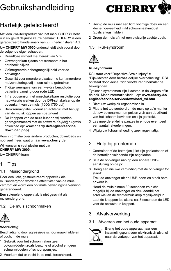 13Hartelijk gefeliciteerd!Met een kwaliteitsproduct van het merk CHERRY hebt u in elk geval de juiste keuze gemaakt. CHERRY is een geregistreerd handelsmerk van ZF Friedrichshafen AG.Uw CHERRY MW 3000 onderscheidt zich vooral door de volgende eigenschappen:• Draadloze vrijheid met bereik van 5 m• Ontvanger kan tijdens het transport in het notebook blijven• Geïntegreerde opbergmogelijkheid voor de ontvanger• Geschikt voor meerdere plaatsen: u kunt meerdere muizen storingsvrij in een ruimte gebruiken• Tijdige weergave van een weldra benodigde batterijvervanging door rode LED• Infraroodsensor met omschakelbare resolutie voor nauwkeurig werken door de DPI-schakelaar op de bovenkant van de muis (1000/1750 dpi)• Browsernavigatie: vooruit en achteruit met behulp van de muisknoppen aan de zijkant• De knoppen van de muis kunnen vrij worden geprogrammeerd met de software KeyM@n (gratis download op: www.cherry.de/english/service/download.php)Voor informatie over andere producten, downloads en nog veel meer, gaat u naar www.cherry.deWij wensen u veel plezier met uw CHERRY MW 3000.Uw CHERRY-team1Tips1.1 MuisondergrondDoor een licht, gestructureerd oppervlak als muisondergrond wordt de effectiviteit van de muis vergroot en wordt een optimale bewegingsherkenning gegarandeerd.Een spiegelend oppervlak is niet geschikt als muisondergrond.1.2 De muis schoonmakenVoorzichtig!Beschadiging door agressieve schoonmaakmiddelen of vocht in de muis1 Gebruik voor het schoonmaken geen oplosmiddelen zoals benzine of alcohol en geen schuurmiddelen of schuursponsjes.2 Voorkom dat er vocht in de muis terechtkomt.1 Reinig de muis met een licht vochtige doek en een kleine hoeveelheid mild schoonmaakmiddel (zoals afwasmiddel).2 Droog de muis af met een pluisvrije zachte doek.1.3 RSI-syndroomRSI-syndroomRSI staat voor &quot;Repetitive Strain Injury&quot; = &quot;Pijnklachten door herhaaldelijke overbelasting&quot;. RSI ontstaat door kleine, zich voortdurend herhalende bewegingen.Typische symptomen zijn klachten in de vingers of in de nek. Meer informatie vindt u op: www.cherry.de/english/service/servicedownload_rsi.htm1 Richt uw werkplek ergonomisch in.2 Plaats het toetsenbord en de muis op zo&apos;n manier dat uw bovenarmen en polsen zich aan de zijkant van het lichaam bevinden en zijn gestrekt.3 Las meerdere kleine pauzes in en doe eventueel een aantal rekoefeningen.4 Wijzig uw lichaamshouding zeer regelmatig.2 Hulp bij problemen1 Controleer of de batterijen juist zijn geplaatst en of de batterijen voldoende zijn opgeladen.2 Sluit de ontvanger aan op een andere USB-aansluiting op de pc.3 Breng een nieuwe verbinding met de ontvanger tot stand:Trek de ontvanger uit de USB-poort en steek hem er weer in.Houd de muis binnen 30 seconden zo dicht mogelijk bij de ontvanger en druk daarbij het scrollwiel en de rechtermuisknop tegelijkertijd in.Laat de knoppen los als na ca. 3 seconden de LED voor de accustatus knippert.3 Afvalverwerking3.1 Afvoeren van het oude apparaatBreng het oude apparaat naar een inzamelingspunt voor elektronisch afval of naar de verkoper van het apparaat.Gebruikshandleiding