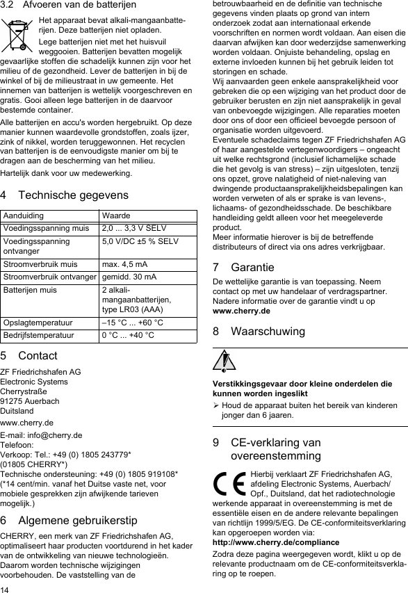 143.2 Afvoeren van de batterijenHet apparaat bevat alkali-mangaanbatte-rijen. Deze batterijen niet opladen.Lege batterijen niet met het huisvuil weggooien. Batterijen bevatten mogelijk gevaarlijke stoffen die schadelijk kunnen zijn voor het milieu of de gezondheid. Lever de batterijen in bij de winkel of bij de milieustraat in uw gemeente. Het innemen van batterijen is wettelijk voorgeschreven en gratis. Gooi alleen lege batterijen in de daarvoor bestemde container.Alle batterijen en accu&apos;s worden hergebruikt. Op deze manier kunnen waardevolle grondstoffen, zoals ijzer, zink of nikkel, worden teruggewonnen. Het recyclen van batterijen is de eenvoudigste manier om bij te dragen aan de bescherming van het milieu.Hartelijk dank voor uw medewerking.4 Technische gegevens5ContactZF Friedrichshafen AGElectronic SystemsCherrystraße91275 AuerbachDuitslandwww.cherry.deE-mail: info@cherry.deTelefoon:Verkoop: Tel.: +49 (0) 1805 243779* (01805 CHERRY*)Technische ondersteuning: +49 (0) 1805 919108*(*14 cent/min. vanaf het Duitse vaste net, voor mobiele gesprekken zijn afwijkende tarieven mogelijk.)6 Algemene gebruikerstipCHERRY, een merk van ZF Friedrichshafen AG, optimaliseert haar producten voortdurend in het kader van de ontwikkeling van nieuwe technologieën. Daarom worden technische wijzigingen voorbehouden. De vaststelling van de Aanduiding WaardeVoedingsspanning muis 2,0 ... 3,3 V SELVVoedingsspanning ontvanger5,0 V/DC ±5 % SELVStroomverbruik muis max. 4,5 mAStroomverbruik ontvanger gemidd. 30 mABatterijen muis 2 alkali-mangaanbatterijen, type LR03 (AAA)Opslagtemperatuur –15 °C ... +60 °CBedrijfstemperatuur 0 °C ... +40 °Cbetrouwbaarheid en de definitie van technische gegevens vinden plaats op grond van intern onderzoek zodat aan internationaal erkende voorschriften en normen wordt voldaan. Aan eisen die daarvan afwijken kan door wederzijdse samenwerking worden voldaan. Onjuiste behandeling, opslag en externe invloeden kunnen bij het gebruik leiden tot storingen en schade.Wij aanvaarden geen enkele aansprakelijkheid voor gebreken die op een wijziging van het product door de gebruiker berusten en zijn niet aansprakelijk in geval van onbevoegde wijzigingen. Alle reparaties moeten door ons of door een officieel bevoegde persoon of organisatie worden uitgevoerd.Eventuele schadeclaims tegen ZF Friedrichshafen AG of haar aangestelde vertegenwoordigers – ongeacht uit welke rechtsgrond (inclusief lichamelijke schade die het gevolg is van stress) – zijn uitgesloten, tenzij ons opzet, grove nalatigheid of niet-naleving van dwingende productaansprakelijkheidsbepalingen kan worden verweten of als er sprake is van levens-, lichaams- of gezondheidsschade. De beschikbare handleiding geldt alleen voor het meegeleverde product.Meer informatie hierover is bij de betreffende distributeurs of direct via ons adres verkrijgbaar.7 GarantieDe wettelijke garantie is van toepassing. Neem contact op met uw handelaar of verdragspartner. Nadere informatie over de garantie vindt u op www.cherry.de8 WaarschuwingVerstikkingsgevaar door kleine onderdelen die kunnen worden ingesliktHoud de apparaat buiten het bereik van kinderen jonger dan 6 jaaren.9CE-verklaring van overeenstemmingHierbij verklaart ZF Friedrichshafen AG, afdeling Electronic Systems, Auerbach/Opf., Duitsland, dat het radiotechnologie werkende apparaat in overeenstemming is met de essentiële eisen en de andere relevante bepalingen van richtlijn 1999/5/EG. De CE-conformiteitsverklaring kan opgeroepen worden via: http://www.cherry.de/complianceZodra deze pagina weergegeven wordt, klikt u op de relevante productnaam om de CE-conformiteitsverkla-ring op te roepen.