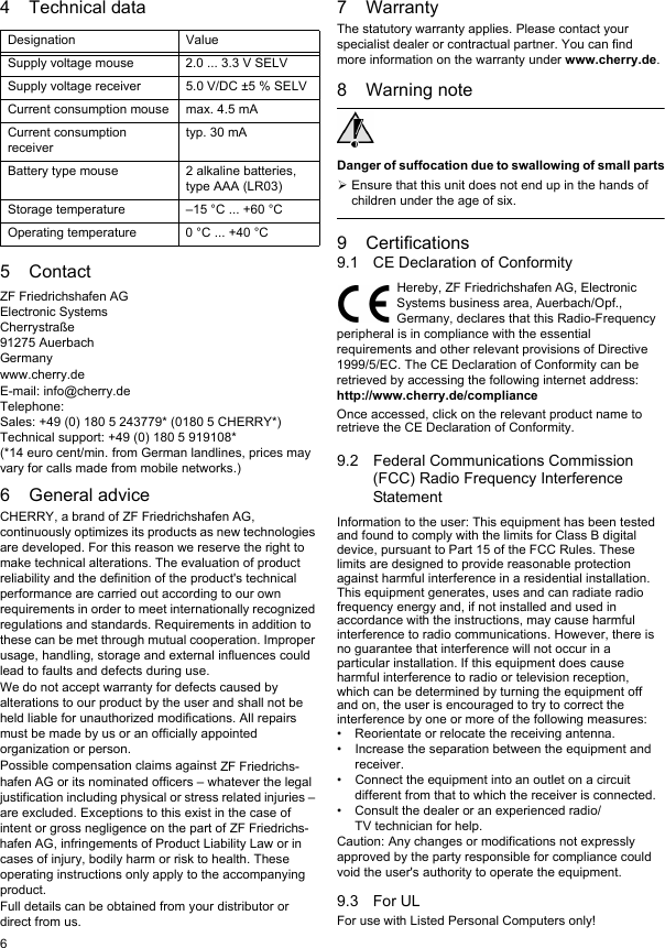 64 Technical data5ContactZF Friedrichshafen AGElectronic SystemsCherrystraße91275 AuerbachGermanywww.cherry.deE-mail: info@cherry.deTelephone:Sales: +49 (0) 180 5 243779* (0180 5 CHERRY*)Technical support: +49 (0) 180 5 919108*(*14 euro cent/min. from German landlines, prices may vary for calls made from mobile networks.)6 General adviceCHERRY, a brand of ZF Friedrichshafen AG, continuously optimizes its products as new technologies are developed. For this reason we reserve the right to make technical alterations. The evaluation of product reliability and the definition of the product&apos;s technical performance are carried out according to our own requirements in order to meet internationally recognized regulations and standards. Requirements in addition to these can be met through mutual cooperation. Improper usage, handling, storage and external influences could lead to faults and defects during use.We do not accept warranty for defects caused by alterations to our product by the user and shall not be held liable for unauthorized modifications. All repairs must be made by us or an officially appointed organization or person.Possible compensation claims against ZF Friedrichs-hafen AG or its nominated officers – whatever the legal justification including physical or stress related injuries – are excluded. Exceptions to this exist in the case of intent or gross negligence on the part of ZF Friedrichs-hafen AG, infringements of Product Liability Law or in cases of injury, bodily harm or risk to health. These operating instructions only apply to the accompanying product.Full details can be obtained from your distributor or direct from us.Designation ValueSupply voltage mouse 2.0 ... 3.3 V SELVSupply voltage receiver 5.0 V/DC ±5 % SELVCurrent consumption mouse max. 4.5 mACurrent consumption receivertyp. 30 mABattery type mouse 2 alkaline batteries, type AAA (LR03)Storage temperature –15 °C ... +60 °COperating temperature 0 °C ... +40 °C7 WarrantyThe statutory warranty applies. Please contact your specialist dealer or contractual partner. You can find more information on the warranty under www.cherry.de.8 Warning noteDanger of suffocation due to swallowing of small partsEnsure that this unit does not end up in the hands of children under the age of six.9 Certifications9.1 CE Declaration of ConformityHereby, ZF Friedrichshafen AG, Electronic Systems business area, Auerbach/Opf., Germany, declares that this Radio-Frequency peripheral is in compliance with the essential requirements and other relevant provisions of Directive 1999/5/EC. The CE Declaration of Conformity can be retrieved by accessing the following internet address:http://www.cherry.de/complianceOnce accessed, click on the relevant product name to retrieve the CE Declaration of Conformity.9.2 Federal Communications Commission (FCC) Radio Frequency Interference StatementInformation to the user: This equipment has been tested and found to comply with the limits for Class B digital device, pursuant to Part 15 of the FCC Rules. These limits are designed to provide reasonable protection against harmful interference in a residential installation. This equipment generates, uses and can radiate radio frequency energy and, if not installed and used in accordance with the instructions, may cause harmful interference to radio communications. However, there is no guarantee that interference will not occur in a particular installation. If this equipment does cause harmful interference to radio or television reception, which can be determined by turning the equipment off and on, the user is encouraged to try to correct the interference by one or more of the following measures:• Reorientate or relocate the receiving antenna.• Increase the separation between the equipment and receiver.• Connect the equipment into an outlet on a circuit different from that to which the receiver is connected.• Consult the dealer or an experienced radio/TV technician for help.Caution: Any changes or modifications not expressly approved by the party responsible for compliance could void the user&apos;s authority to operate the equipment.9.3 For ULFor use with Listed Personal Computers only!