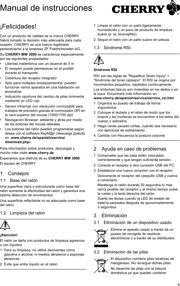 9¡Felicidades!Con un producto de calidad de la marca CHERRY habrá tomado la decisión más adecuada para cada ocasión. CHERRY es una marca registrada perteneciente a la empresa ZF Friedrichshafen AG.Su CHERRY MW 3000 se caracteriza especialmente por las siguientes propiedades:• Libertad inalámbrica con un alcance de 5 m• El receptor puede permanecer en el portátil durante el transporte• Cobertura del receptor integrado• Apto para múltiples emplazamientos: pueden funcionar varios aparatos en una habitación sin anomalías• Indicación oportuna del cambio de pilas inminente mediante un LED rojo• Sensor infrarrojo con resolución conmutable para trabajos de precisión gracias al conmutador DPI en la cara superior del mouse (1000/1750 dpi)• Navegación Browser: adelante y atrás por medio de los botones del mouse laterales• Los botones del ratón pueden programarse según desee con el software KeyM@n (descarga gratuita en: www.cherry.de/spanish/service/download.php)Para información sobre productos, descargas y mucho más visite www.cherry.deEsperamos que disfrute de su CHERRY MW 3000.El equipo de CHERRY1 Consejos1.1 Base del ratónUna superficie clara y estructurada como base del ratón aumenta la efectividad del ratón y garantiza una óptima detección de movimientos. Una superficie reflectante no es adecuada como base del ratón.1.2 Limpieza del ratón¡Atención!El ratón se daña con productos de limpieza agresivos o con líquidos1 Para su limpieza, no utilice disolventes como gasolina o alcohol, ni medios abrasivos o esponjas abrasivas.2 Evite que entre líquido en el ratón.1 Limpie el ratón con un paño ligeramente humedecido y un poco de producto de limpieza suave (p. ej. lavavajillas).2 Seque el ratón con un paño suave sin pelusa.1.3 Síndrome RSISíndrome RSIRSI son las siglas de &quot;Repetitive Strain Injury&quot; = &quot;Síndrome del túnel carpiano&quot;. El RSI se origina por movimientos pequeños, repetidos continuamente.Los síntomas típicos son molestias en los dedos o en la nuca. Encontrará más información en: www.cherry.de/spanish/service/service_rsi.htm1 Organice su puesto de trabajo de forma ergonómica.2 Coloque el teclado y el ratón de modo que los brazos y las muñecas se encuentren a los lados del cuerpo y estirados.3 Haga varias pausas cortas, cuando sea necesario con ejercicios de estiramiento.4 Cambie con frecuencia la postura corporal.2 Ayuda en caso de problemas1 Compruebe que las pilas estén colocadas correctamente y que tengan suficiente tensión.2 Conecte el receptor a otra conexión USB del PC.3 Establezca una nueva conexión con el receptor:Desconecte el receptor del casquillo USB y vuelva a conectarlo.Mantenga el ratón durante 30 segundos lo más cerca posible del receptor y al mismo tiempo pulse la rueda y la tecla derecha del ratón.Suelte las teclas cuando el LED de estado de batería parpadee después de aproximadamente 3 segundos.3 Eliminación3.1 Eliminación de un dispositivo usadoElimine el aparato usado a través de un puesto de recogida de residuos electrónicos o a través de su distribuidor.3.2 Eliminación de las pilasEl dispositivo contiene pilas alcalinas de manganeso. No recargue dichas pilas.No deseche las pilas con la basura doméstica ya que pueden contener Manual de instrucciones