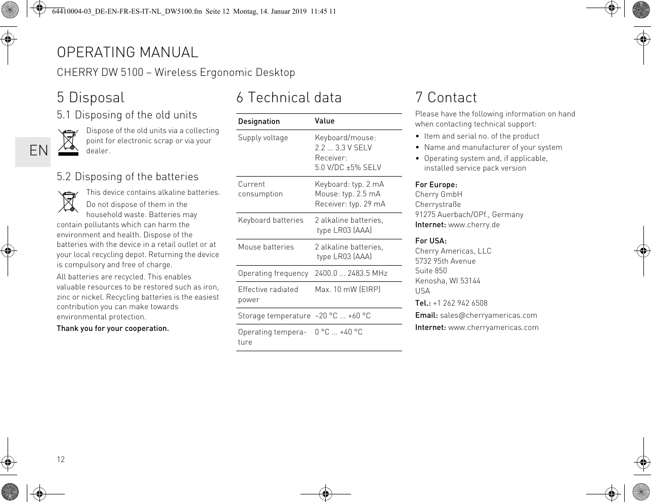 125 Disposal5.1 Disposing of the old unitsDispose of the old units via a collecting point for electronic scrap or via your dealer.5.2 Disposing of the batteriesThis device contains alkaline batteries.Do not dispose of them in the household waste. Batteries may contain pollutants which can harm the environment and health. Dispose of the batteries with the device in a retail outlet or at your local recycling depot. Returning the device is compulsory and free of charge.All batteries are recycled. This enables valuable resources to be restored such as iron, zinc or nickel. Recycling batteries is the easiest contribution you can make towards environmental protection.Thank you for your cooperation.6 Technical dataDesignation ValueSupply voltage Keyboard/mouse: 2.2 ... 3.3 V SELVReceiver: 5.0 V/DC ±5% SELVCurrent consumptionKeyboard: typ. 2 mAMouse: typ. 2.5 mAReceiver: typ. 29 mAKeyboard batteries 2 alkaline batteries, type LR03 (AAA)Mouse batteries 2 alkaline batteries, type LR03 (AAA)Operating frequency 2400.0 ... 2483.5 MHzEffective radiated powerMax. 10 mW (EIRP)Storage temperature –20 °C ... +60 °COperating tempera-ture0 °C ... +40 °C7ContactPlease have the following information on hand when contacting technical support:• Item and serial no. of the product• Name and manufacturer of your system• Operating system and, if applicable, installed service pack versionFor Europe:Cherry GmbHCherrystraße91275 Auerbach/OPf., GermanyInternet: www.cherry.deFor USA:Cherry Americas, LLC5732 95th AvenueSuite 850Kenosha, WI 53144USATel.: +1 262 942 6508Email: sales@cherryamericas.comInternet: www.cherryamericas.comOPERATING MANUALCHERRY DW 5100 – Wireless Ergonomic Desktop   EN64410004-03_DE-EN-FR-ES-IT-NL_DW5100.fm  Seite 12  Montag, 14. Januar 2019  11:45 11
