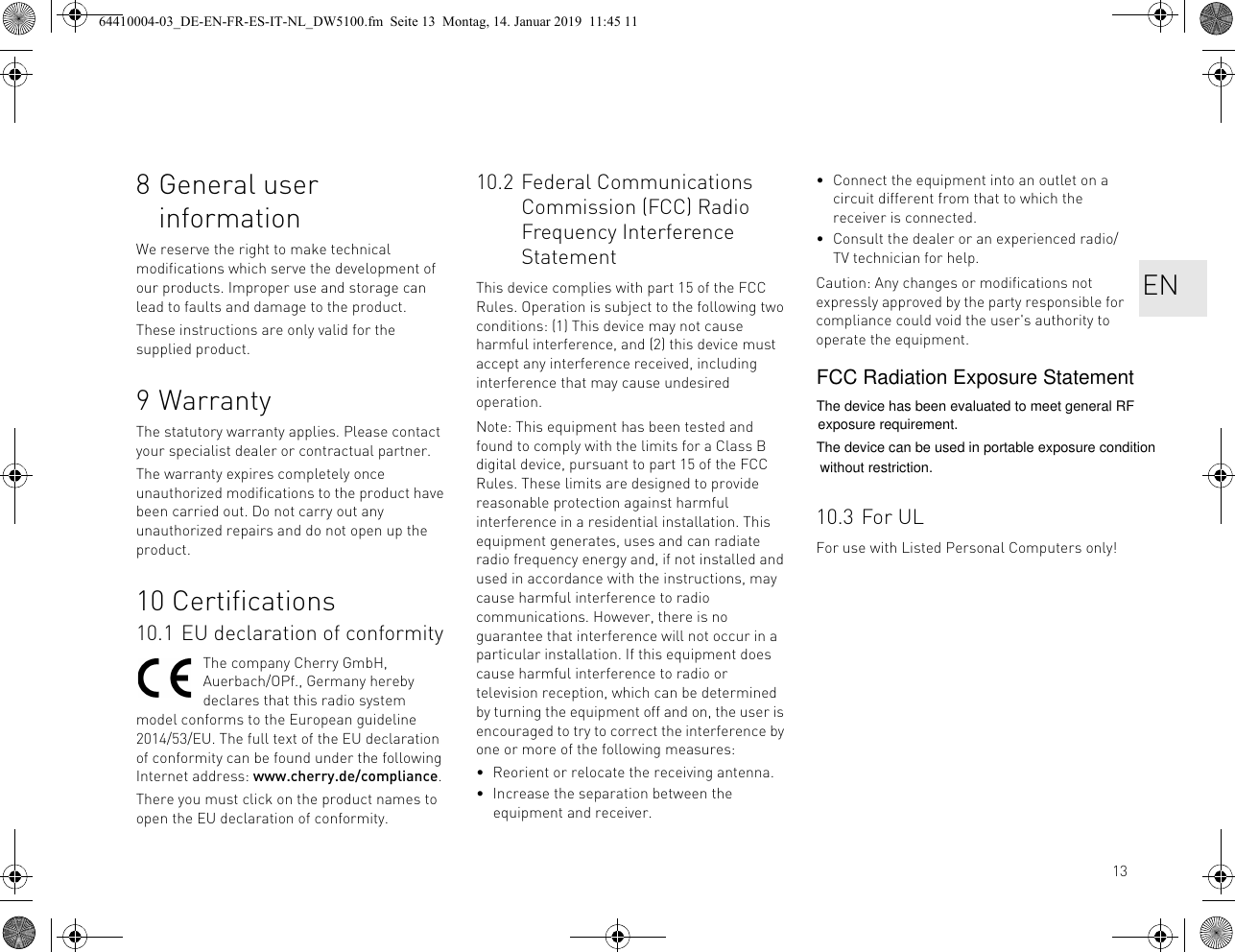 138 General user informationWe reserve the right to make technical modifications which serve the development of our products. Improper use and storage can lead to faults and damage to the product.These instructions are only valid for the supplied product.9WarrantyThe statutory warranty applies. Please contact your specialist dealer or contractual partner.The warranty expires completely once unauthorized modifications to the product have been carried out. Do not carry out any unauthorized repairs and do not open up the product.10 Certifications10.1 EU declaration of conformityThe company Cherry GmbH, Auerbach/OPf., Germany hereby declares that this radio system model conforms to the European guideline 2014/53/EU. The full text of the EU declaration of conformity can be found under the following Internet address: www.cherry.de/compliance.There you must click on the product names to open the EU declaration of conformity.10.2 Federal Communications Commission (FCC) Radio Frequency Interference StatementThis device complies with part 15 of the FCC Rules. Operation is subject to the following two conditions: (1) This device may not cause harmful interference, and (2) this device must accept any interference received, including interference that may cause undesired operation.Note: This equipment has been tested and found to comply with the limits for a Class B digital device, pursuant to part 15 of the FCC Rules. These limits are designed to provide reasonable protection against harmful interference in a residential installation. This equipment generates, uses and can radiate radio frequency energy and, if not installed and used in accordance with the instructions, may cause harmful interference to radio communications. However, there is no guarantee that interference will not occur in a particular installation. If this equipment does cause harmful interference to radio or television reception, which can be determined by turning the equipment off and on, the user is encouraged to try to correct the interference by one or more of the following measures:• Reorient or relocate the receiving antenna.• Increase the separation between the equipment and receiver.• Connect the equipment into an outlet on a circuit different from that to which the receiver is connected.• Consult the dealer or an experienced radio/TV technician for help.Caution: Any changes or modifications not expressly approved by the party responsible for compliance could void the user&apos;s authority to operate the equipment.10.3 For ULFor use with Listed Personal Computers only!EN64410004-03_DE-EN-FR-ES-IT-NL_DW5100.fm  Seite 13  Montag, 14. Januar 2019  11:45 11FCC Radiation Exposure StatementThe device has been evaluated to meet general RFThe device can be used in portable exposure condition exposure requirement. without restriction.