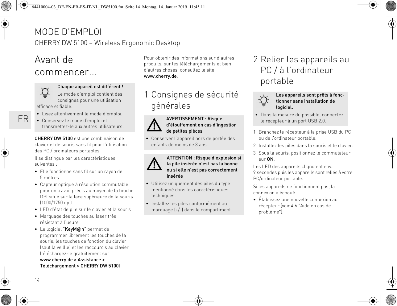 14Avant de commencer...CHERRY DW 5100 est une combinaison de clavier et de souris sans fil pour l’utilisation des PC / ordinateurs portables.Il se distingue par les caractéristiques suivantes :• Elle fonctionne sans fil sur un rayon de 5mètres• Capteur optique à résolution commutable pour un travail précis au moyen de la touche DPI situé sur la face supérieure de la souris (1000/1750 dpi)• LED d&apos;état de pile sur le clavier et la souris• Marquage des touches au laser très résistant à l’usure• Le logiciel &quot;KeyM@n&quot; permet de programmer librement les touches de la souris, les touches de fonction du clavier (sauf la veillle) et les raccourcis au clavier (téléchargez-le gratuitement sur www.cherry.de &gt; Assistance &gt; Téléchargement &gt; CHERRY DW 5100)Chaque appareil est différent !Le mode d’emploi contient des consignes pour une utilisation efficace et fiable.• Lisez attentivement le mode d’emploi.• Conservez le mode d’emploi et transmettez-le aux autres utilisateurs.Pour obtenir des informations sur d&apos;autres produits, sur les téléchargements et bien d&apos;autres choses, consultez le site www.cherry.de.1 Consignes de sécurité généralesAVERTISSEMENT : Risque d’étouffement en cas d’ingestion de petites pièces• Conserver l’appareil hors de portée des enfants de moins de 3 ans.ATTENTION : Risque d’explosion si la pile insérée n’est pas la bonne ou si elle n’est pas correctement insérée• Utilisez uniquement des piles du type mentionné dans les caractéristiques techniques.• Installez les piles conformément au marquage (+/-) dans le compartiment.2 Relier les appareils au PC / à l’ordinateur portable1 Branchez le récepteur à la prise USB du PC ou de l’ordinateur portable.2 Installez les piles dans la souris et le clavier.3 Sous la souris, positionnez le commutateur sur ON.Les LED des appareils clignotent env. 9 secondes puis les appareils sont reliés à votre PC/ordinateur portable.Si les appareils ne fonctionnent pas, la connexion a échoué.• Établissez une nouvelle connexion au récepteur (voir 4.6 &quot;Aide en cas de problème&quot;).Les appareils sont prêts à fonc-tionner sans installation de logiciel.• Dans la mesure du possible, connectez le récepteur à un port USB 2.0.MODE D’EMPLOICHERRY DW 5100 – Wireless Ergonomic Desktop   FR64410004-03_DE-EN-FR-ES-IT-NL_DW5100.fm  Seite 14  Montag, 14. Januar 2019  11:45 11