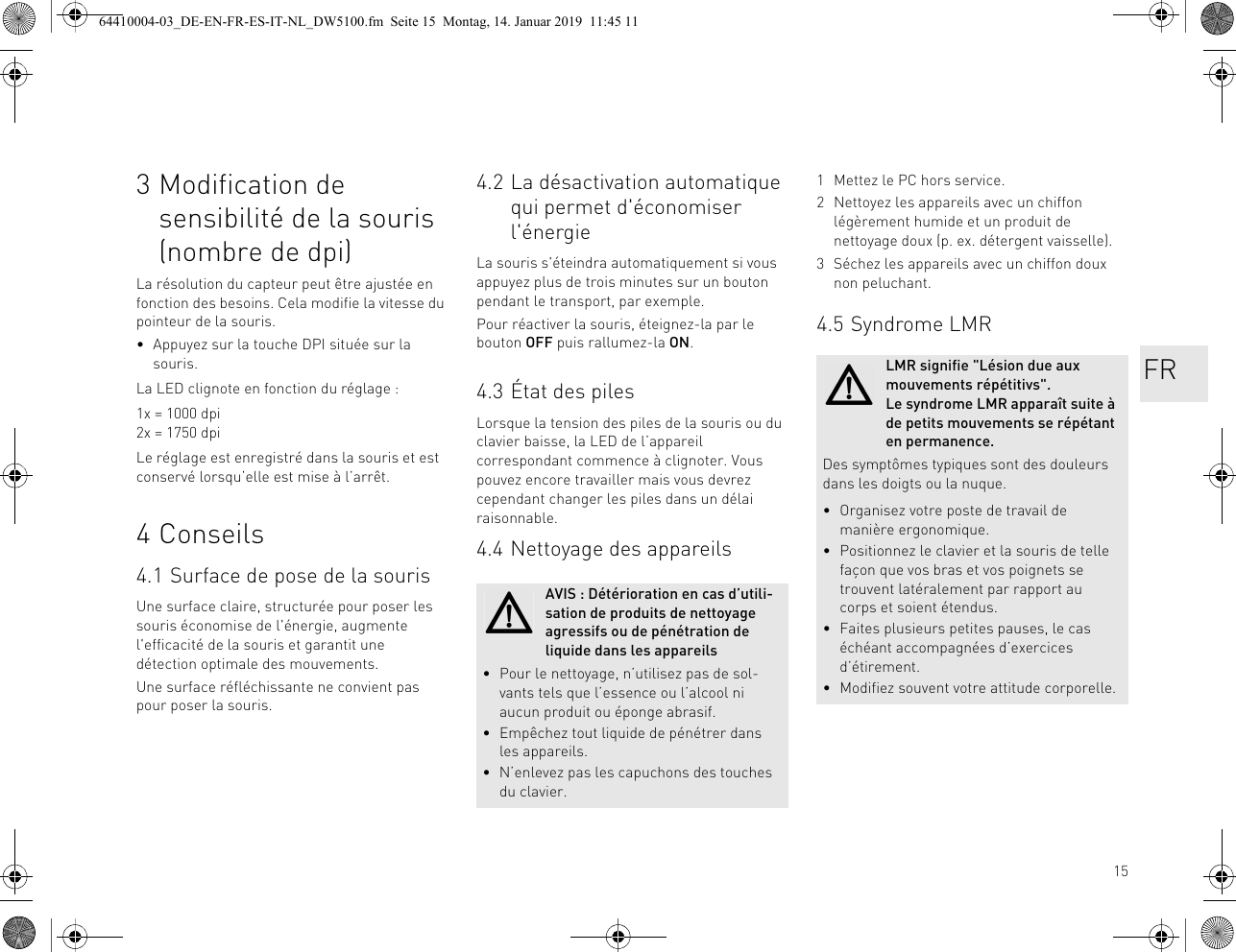 153 Modification de sensibilité de la souris (nombre de dpi)La résolution du capteur peut être ajustée en fonction des besoins. Cela modifie la vitesse du pointeur de la souris.• Appuyez sur la touche DPI située sur la souris.La LED clignote en fonction du réglage :1x = 1000 dpi2x = 1750 dpiLe réglage est enregistré dans la souris et est conservé lorsqu’elle est mise à l’arrêt.4 Conseils4.1 Surface de pose de la sourisUne surface claire, structurée pour poser les souris économise de l&apos;énergie, augmente l&apos;efficacité de la souris et garantit une détection optimale des mouvements.Une surface réfléchissante ne convient pas pour poser la souris.4.2 La désactivation automatique qui permet d&apos;économiser l&apos;énergieLa souris s&apos;éteindra automatiquement si vous appuyez plus de trois minutes sur un bouton pendant le transport, par exemple.Pour réactiver la souris, éteignez-la par le bouton OFF puis rallumez-la ON.4.3 État des pilesLorsque la tension des piles de la souris ou du clavier baisse, la LED de l’appareil correspondant commence à clignoter. Vous pouvez encore travailler mais vous devrez cependant changer les piles dans un délai raisonnable.4.4 Nettoyage des appareilsAVIS : Détérioration en cas d’utili-sation de produits de nettoyage agressifs ou de pénétration de liquide dans les appareils• Pour le nettoyage, n’utilisez pas de sol-vants tels que l’essence ou l’alcool ni aucun produit ou éponge abrasif.• Empêchez tout liquide de pénétrer dans les appareils.• N’enlevez pas les capuchons des touches du clavier.1 Mettez le PC hors service.2 Nettoyez les appareils avec un chiffon légèrement humide et un produit de nettoyage doux (p. ex. détergent vaisselle).3 Séchez les appareils avec un chiffon doux non peluchant.4.5 Syndrome LMRLMR signifie &quot;Lésion due aux mouvements répétitivs&quot;. Le syndrome LMR apparaît suite à de petits mouvements se répétant en permanence.Des symptômes typiques sont des douleurs dans les doigts ou la nuque.• Organisez votre poste de travail de manière ergonomique.• Positionnez le clavier et la souris de telle façon que vos bras et vos poignets se trouvent latéralement par rapport au corps et soient étendus.• Faites plusieurs petites pauses, le cas échéant accompagnées d’exercices d’étirement.• Modifiez souvent votre attitude corporelle.FR64410004-03_DE-EN-FR-ES-IT-NL_DW5100.fm  Seite 15  Montag, 14. Januar 2019  11:45 11