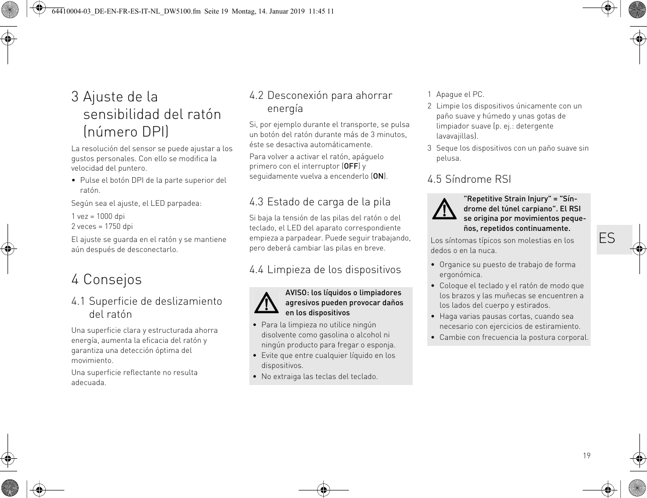 193 Ajuste de la sensibilidad del ratón (número DPI)La resolución del sensor se puede ajustar a los gustos personales. Con ello se modifica la velocidad del puntero.• Pulse el botón DPI de la parte superior del ratón.Según sea el ajuste, el LED parpadea:1 vez = 1000 dpi2 veces = 1750 dpiEl ajuste se guarda en el ratón y se mantiene aún después de desconectarlo.4 Consejos4.1 Superficie de deslizamiento del ratónUna superficie clara y estructurada ahorra energía, aumenta la eficacia del ratón y garantiza una detección óptima del movimiento.Una superficie reflectante no resulta adecuada.4.2 Desconexión para ahorrar energíaSi, por ejemplo durante el transporte, se pulsa un botón del ratón durante más de 3 minutos, éste se desactiva automáticamente.Para volver a activar el ratón, apáguelo primero con el interruptor (OFF) y seguidamente vuelva a encenderlo (ON).4.3 Estado de carga de la pilaSi baja la tensión de las pilas del ratón o del teclado, el LED del aparato correspondiente empieza a parpadear. Puede seguir trabajando, pero deberá cambiar las pilas en breve.4.4 Limpieza de los dispositivosAVISO: los líquidos o limpiadores agresivos pueden provocar daños en los dispositivos• Para la limpieza no utilice ningún disolvente como gasolina o alcohol ni ningún producto para fregar o esponja.• Evite que entre cualquier líquido en los dispositivos.• No extraiga las teclas del teclado.1 Apague el PC.2 Limpie los dispositivos únicamente con un paño suave y húmedo y unas gotas de limpiador suave (p. ej.: detergente lavavajillas).3 Seque los dispositivos con un paño suave sin pelusa.4.5 Síndrome RSI&quot;Repetitive Strain Injury&quot; = &quot;Sín-drome del túnel carpiano&quot;. El RSI se origina por movimientos peque-ños, repetidos continuamente.Los síntomas típicos son molestias en los dedos o en la nuca.• Organice su puesto de trabajo de forma ergonómica.• Coloque el teclado y el ratón de modo que los brazos y las muñecas se encuentren a los lados del cuerpo y estirados.• Haga varias pausas cortas, cuando sea necesario con ejercicios de estiramiento.• Cambie con frecuencia la postura corporal.ES64410004-03_DE-EN-FR-ES-IT-NL_DW5100.fm  Seite 19  Montag, 14. Januar 2019  11:45 11