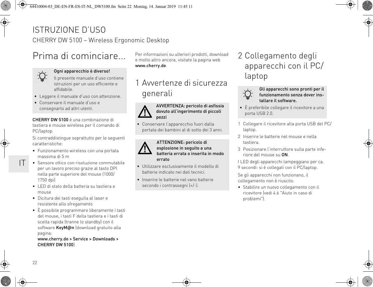 22Prima di cominciare...CHERRY DW 5100 è una combinazione di tastiera e mouse wireless per il comando di PC/laptop.Si contraddistingue soprattutto per le seguenti caratteristiche:• Funzionamento wireless con una portata massima di 5 m• Sensore ottico con risoluzione commutabile per un lavoro preciso grazie al tasto DPI nella parte superiore del mouse (1000/1750 dpi)• LED di stato della batteria su tastiera e mouse• Dicitura dei tasti eseguita al laser e resistente allo sfregamento• È possibile programmare liberamente i tasti del mouse, i tasti F della tastiera e i tasti di scelta rapida (tranne lo standby) con il software KeyM@n (download gratuito alla pagina: www.cherry.de &gt; Service &gt; Downloads &gt; CHERRY DW 5100)Ogni apparecchio è diverso!Il presente manuale d’uso contiene istruzioni per un uso efficiente e affidabile.• Leggere il manuale d’uso con attenzione.• Conservare il manuale d’uso e consegnarlo ad altri utenti.Per informazioni su ulteriori prodotti, download e molto altro ancora, visitate la pagina web www.cherry.de.1 Avvertenze di sicurezza generaliAVVERTENZA: pericolo di asfissia dovuto all’ingerimento di piccoli pezzi• Conservare l’apparecchio fuori dalla portata dei bambini al di sotto dei 3 anni.ATTENZIONE: pericolo di esplosione in seguito a una batteria errata o inserita in modo errato• Utilizzare esclusivamente il modello di batterie indicato nei dati tecnici.• Inserire le batterie nel vano batterie secondo i contrassegni (+/-).2 Collegamento degli apparecchi con il PC/laptop1 Collegare il ricevitore alla porta USB del PC/laptop.2 Inserire le batterie nel mouse e nella tastiera.3 Posizionare l’interruttore sulla parte infe-riore del mouse su ON.I LED degli apparecchi lampeggiano per ca. 9 secondi: si è collegati con il PC/laptop.Se gli apparecchi non funzionano, il collegamento non è riuscito.• Stabilire un nuovo collegamento con il ricevitore (vedi 4.6 &quot;Aiuto in caso di problemi&quot;).Gli apparecchi sono pronti per il funzionamento senza dover ins-tallare il software.• È preferibile collegare il ricevitore a una porta USB 2.0.ISTRUZIONE D’USOCHERRY DW 5100 – Wireless Ergonomic Desktop    IT64410004-03_DE-EN-FR-ES-IT-NL_DW5100.fm  Seite 22  Montag, 14. Januar 2019  11:45 11