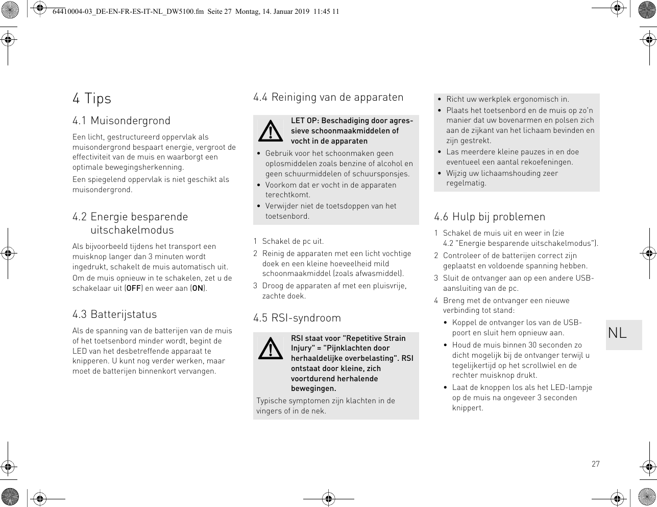 274Tips4.1 MuisondergrondEen licht, gestructureerd oppervlak als muisondergrond bespaart energie, vergroot de effectiviteit van de muis en waarborgt een optimale bewegingsherkenning.Een spiegelend oppervlak is niet geschikt als muisondergrond.4.2 Energie besparende uitschakelmodusAls bijvoorbeeld tijdens het transport een muisknop langer dan 3 minuten wordt ingedrukt, schakelt de muis automatisch uit.Om de muis opnieuw in te schakelen, zet u de schakelaar uit (OFF) en weer aan (ON).4.3 BatterijstatusAls de spanning van de batterijen van de muis of het toetsenbord minder wordt, begint de LED van het desbetreffende apparaat te knipperen. U kunt nog verder werken, maar moet de batterijen binnenkort vervangen.4.4 Reiniging van de apparaten1 Schakel de pc uit.2 Reinig de apparaten met een licht vochtige doek en een kleine hoeveelheid mild schoonmaakmiddel (zoals afwasmiddel).3 Droog de apparaten af met een pluisvrije, zachte doek.4.5 RSI-syndroomLET OP: Beschadiging door agres-sieve schoonmaakmiddelen of vocht in de apparaten• Gebruik voor het schoonmaken geen oplosmiddelen zoals benzine of alcohol en geen schuurmiddelen of schuursponsjes.• Voorkom dat er vocht in de apparaten terechtkomt.• Verwijder niet de toetsdoppen van het toetsenbord.RSI staat voor &quot;Repetitive Strain Injury&quot; = &quot;Pijnklachten door herhaaldelijke overbelasting&quot;. RSI ontstaat door kleine, zich voortdurend herhalende bewegingen.Typische symptomen zijn klachten in de vingers of in de nek.4.6 Hulp bij problemen1 Schakel de muis uit en weer in (zie 4.2 &quot;Energie besparende uitschakelmodus&quot;).2 Controleer of de batterijen correct zijn geplaatst en voldoende spanning hebben.3 Sluit de ontvanger aan op een andere USB-aansluiting van de pc.4 Breng met de ontvanger een nieuwe verbinding tot stand:• Koppel de ontvanger los van de USB-poort en sluit hem opnieuw aan.• Houd de muis binnen 30 seconden zo dicht mogelijk bij de ontvanger terwijl u tegelijkertijd op het scrollwiel en de rechter muisknop drukt.• Laat de knoppen los als het LED-lampje op de muis na ongeveer 3 seconden knippert.• Richt uw werkplek ergonomisch in.• Plaats het toetsenbord en de muis op zo&apos;n manier dat uw bovenarmen en polsen zich aan de zijkant van het lichaam bevinden en zijn gestrekt.• Las meerdere kleine pauzes in en doe eventueel een aantal rekoefeningen.• Wijzig uw lichaamshouding zeer regelmatig.NL64410004-03_DE-EN-FR-ES-IT-NL_DW5100.fm  Seite 27  Montag, 14. Januar 2019  11:45 11