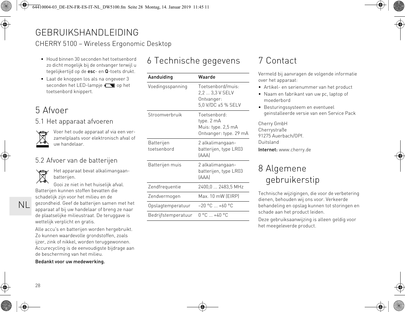28• Houd binnen 30 seconden het toetsenbord zo dicht mogelijk bij de ontvanger terwijl u tegelijkertijd op de esc- en Q-toets drukt.• Laat de knoppen los als na ongeveer 3 seconden het LED-lampje   op het toetsenbord knippert.5Afvoer5.1 Het apparaat afvoerenVoer het oude apparaat af via een ver-zamelplaats voor elektronisch afval of uw handelaar.5.2 Afvoer van de batterijenHet apparaat bevat alkalimangaan-batterijen.Gooi ze niet in het huiselijk afval. Batterijen kunnen stoffen bevatten die schadelijk zijn voor het milieu en de gezondheid. Geef de batterijen samen met het apparaat af bij uw handelaar of breng ze naar de plaatselijke milieustraat. De teruggave is wettelijk verplicht en gratis.Alle accu&apos;s en batterijen worden hergebruikt. Zo kunnen waardevolle grondstoffen, zoals ijzer, zink of nikkel, worden teruggewonnen. Accurecycling is de eenvoudigste bijdrage aan de bescherming van het milieu.Bedankt voor uw medewerking.6 Technische gegevensAanduiding WaardeVoedingsspanning Toetsenbord/muis: 2,2 ... 3,3 V SELVOntvanger: 5,0 V/DC ±5 % SELVStroomverbruik Toetsenbord: type. 2 mAMuis: type. 2,5 mAOntvanger: type. 29 mABatterijen toetsenbord2 alkalimangaan-batterijen, type LR03 (AAA)Batterijen muis 2 alkalimangaan-batterijen, type LR03 (AAA)Zendfrequentie 2400,0 ... 2483,5 MHzZendvermogen Max. 10 mW (EIRP)Opslagtemperatuur –20 °C ... +60 °CBedrijfstemperatuur 0 °C ... +40 °C7ContactVermeld bij aanvragen de volgende informatie over het apparaat:• Artikel- en serienummer van het product• Naam en fabrikant van uw pc, laptop of moederbord• Besturingssysteem en eventueel geinstalleerde versie van een Service PackCherry GmbHCherrystraße91275 Auerbach/OPf.DuitslandInternet: www.cherry.de8 Algemene gebruikerstipTechnische wijzigingen, die voor de verbetering dienen, behouden wij ons voor. Verkeerde behandeling en opslag kunnen tot storingen en schade aan het product leiden.Deze gebruiksaanwijzing is alleen geldig voor het meegeleverde product.GEBRUIKSHANDLEIDINGCHERRY 5100 – Wireless Ergonomic Desktop   NL64410004-03_DE-EN-FR-ES-IT-NL_DW5100.fm  Seite 28  Montag, 14. Januar 2019  11:45 11