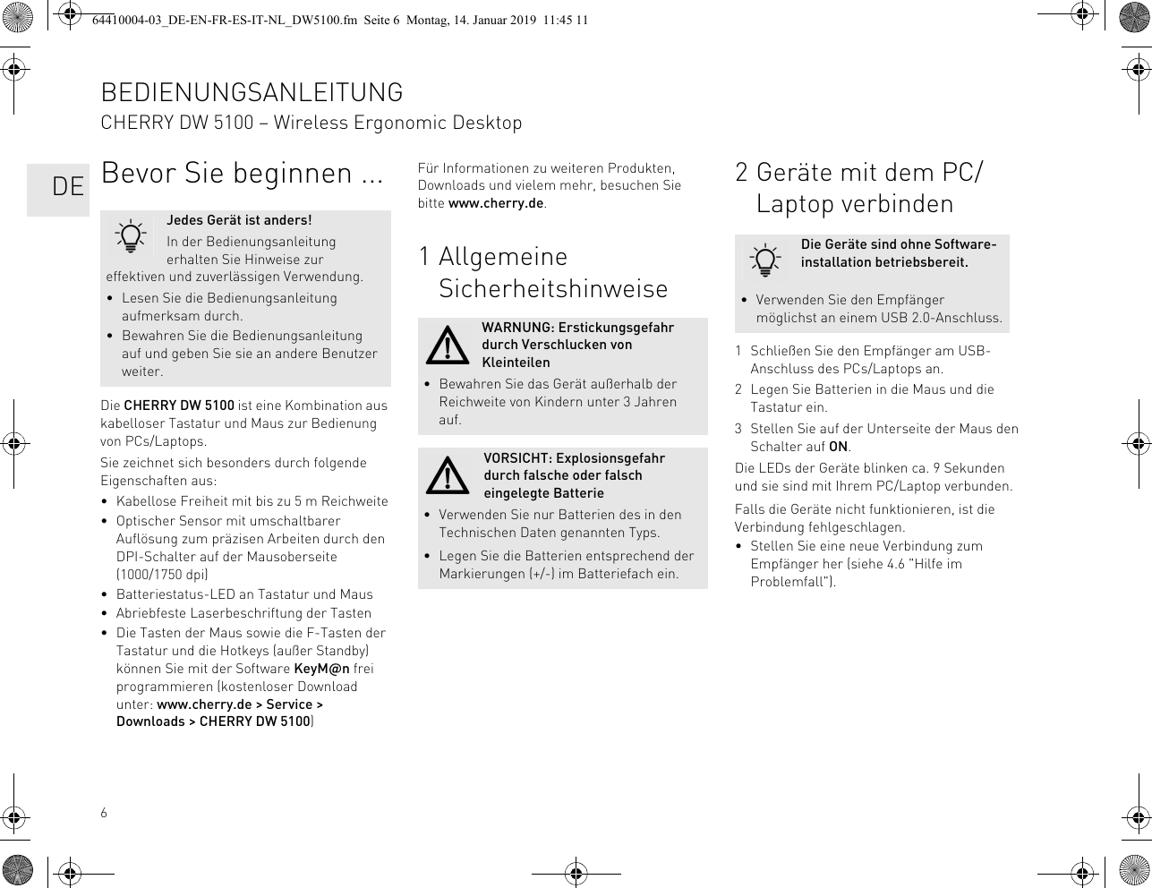 6Bevor Sie beginnen ...Die CHERRY DW 5100 ist eine Kombination aus kabelloser Tastatur und Maus zur Bedienung von PCs/Laptops.Sie zeichnet sich besonders durch folgende Eigenschaften aus:• Kabellose Freiheit mit bis zu 5 m Reichweite• Optischer Sensor mit umschaltbarer Auflösung zum präzisen Arbeiten durch den DPI-Schalter auf der Mausoberseite (1000/1750 dpi)• Batteriestatus-LED an Tastatur und Maus• Abriebfeste Laserbeschriftung der Tasten• Die Tasten der Maus sowie die F-Tasten der Tastatur und die Hotkeys (außer Standby) können Sie mit der Software KeyM@n frei programmieren (kostenloser Download unter: www.cherry.de &gt; Service &gt; Downloads &gt; CHERRY DW 5100)Jedes Gerät ist anders!In der Bedienungsanleitung erhalten Sie Hinweise zur effektiven und zuverlässigen Verwendung.• Lesen Sie die Bedienungsanleitung aufmerksam durch.• Bewahren Sie die Bedienungsanleitung auf und geben Sie sie an andere Benutzer weiter.Für Informationen zu weiteren Produkten, Downloads und vielem mehr, besuchen Sie bitte www.cherry.de.1 Allgemeine SicherheitshinweiseWARNUNG: Erstickungsgefahr durch Verschlucken von Kleinteilen• Bewahren Sie das Gerät außerhalb der Reichweite von Kindern unter 3 Jahren auf.VORSICHT: Explosionsgefahr durch falsche oder falsch eingelegte Batterie• Verwenden Sie nur Batterien des in den Technischen Daten genannten Typs.• Legen Sie die Batterien entsprechend der Markierungen (+/-) im Batteriefach ein.2 Geräte mit dem PC/Laptop verbinden1 Schließen Sie den Empfänger am USB-Anschluss des PCs/Laptops an.2 Legen Sie Batterien in die Maus und die Tastatur ein.3 Stellen Sie auf der Unterseite der Maus den Schalter auf ON.Die LEDs der Geräte blinken ca. 9 Sekunden und sie sind mit Ihrem PC/Laptop verbunden.Falls die Geräte nicht funktionieren, ist die Verbindung fehlgeschlagen.• Stellen Sie eine neue Verbindung zum Empfänger her (siehe 4.6 &quot;Hilfe im Problemfall&quot;).Die Geräte sind ohne Software-installation betriebsbereit.• Verwenden Sie den Empfänger möglichst an einem USB 2.0-Anschluss.BEDIENUNGSANLEITUNGCHERRY DW 5100 – Wireless Ergonomic Desktop   DE64410004-03_DE-EN-FR-ES-IT-NL_DW5100.fm  Seite 6  Montag, 14. Januar 2019  11:45 11