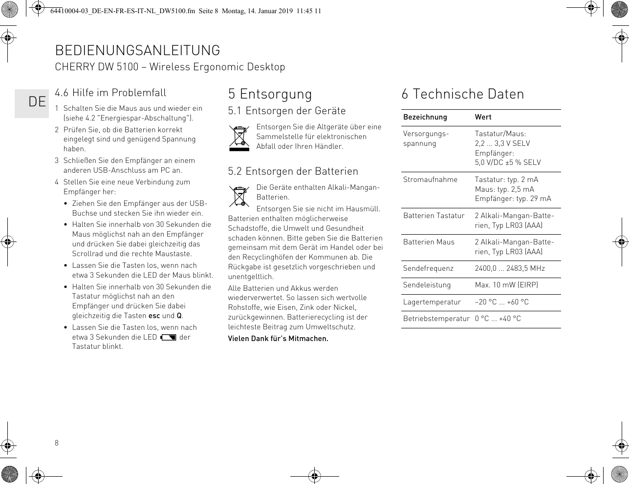 84.6 Hilfe im Problemfall1 Schalten Sie die Maus aus und wieder ein (siehe 4.2 &quot;Energiespar-Abschaltung&quot;).2 Prüfen Sie, ob die Batterien korrekt eingelegt sind und genügend Spannung haben.3 Schließen Sie den Empfänger an einem anderen USB-Anschluss am PC an.4 Stellen Sie eine neue Verbindung zum Empfänger her:• Ziehen Sie den Empfänger aus der USB-Buchse und stecken Sie ihn wieder ein.• Halten Sie innerhalb von 30 Sekunden die Maus möglichst nah an den Empfänger und drücken Sie dabei gleichzeitig das Scrollrad und die rechte Maustaste.• Lassen Sie die Tasten los, wenn nach etwa 3 Sekunden die LED der Maus blinkt.• Halten Sie innerhalb von 30 Sekunden die Tastatur möglichst nah an den Empfänger und drücken Sie dabei gleichzeitig die Tasten esc und Q.• Lassen Sie die Tasten los, wenn nach etwa 3 Sekunden die LED   der Tastatur blinkt.5Entsorgung5.1 Entsorgen der GeräteEntsorgen Sie die Altgeräte über eine Sammelstelle für elektronischen Abfall oder Ihren Händler.5.2 Entsorgen der BatterienDie Geräte enthalten Alkali-Mangan-Batterien.Entsorgen Sie sie nicht im Hausmüll. Batterien enthalten möglicherweise Schadstoffe, die Umwelt und Gesundheit schaden können. Bitte geben Sie die Batterien gemeinsam mit dem Gerät im Handel oder bei den Recyclinghöfen der Kommunen ab. Die Rückgabe ist gesetzlich vorgeschrieben und unentgeltlich.Alle Batterien und Akkus werden wiederverwertet. So lassen sich wertvolle Rohstoffe, wie Eisen, Zink oder Nickel, zurückgewinnen. Batterierecycling ist der leichteste Beitrag zum Umweltschutz.Vielen Dank für’s Mitmachen.6 Technische DatenBezeichnung WertVersorgungs-spannungTastatur/Maus: 2,2 ... 3,3 V SELVEmpfänger: 5,0 V/DC ±5 % SELVStromaufnahme Tastatur: typ. 2 mAMaus: typ. 2,5 mAEmpfänger: typ. 29 mABatterien Tastatur 2 Alkali-Mangan-Batte-rien, Typ LR03 (AAA)Batterien Maus 2 Alkali-Mangan-Batte-rien, Typ LR03 (AAA)Sendefrequenz 2400,0 ... 2483,5 MHzSendeleistung Max. 10 mW (EIRP)Lagertemperatur –20 °C ... +60 °CBetriebstemperatur 0 °C ... +40 °CBEDIENUNGSANLEITUNGCHERRY DW 5100 – Wireless Ergonomic Desktop   DE64410004-03_DE-EN-FR-ES-IT-NL_DW5100.fm  Seite 8  Montag, 14. Januar 2019  11:45 11