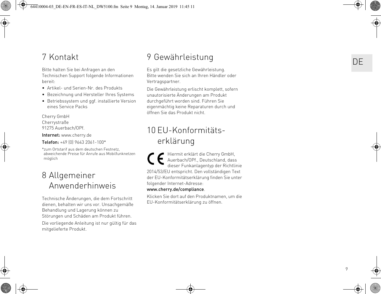 97KontaktBitte halten Sie bei Anfragen an den Technischen Support folgende Informationen bereit:• Artikel- und Serien-Nr. des Produkts• Bezeichnung und Hersteller Ihres Systems• Betriebssystem und ggf. installierte Version eines Service PacksCherry GmbHCherrystraße91275 Auerbach/OPf.Internet: www.cherry.deTelefon: +49 (0) 9643 2061-100**zum Ortstarif aus dem deutschen Festnetz, abweichende Preise für Anrufe aus Mobilfunknetzen möglich8 Allgemeiner AnwenderhinweisTechnische Änderungen, die dem Fortschritt dienen, behalten wir uns vor. Unsachgemäße Behandlung und Lagerung können zu Störungen und Schäden am Produkt führen.Die vorliegende Anleitung ist nur gültig für das mitgelieferte Produkt.9 GewährleistungEs gilt die gesetzliche Gewährleistung. Bitte wenden Sie sich an Ihren Händler oder Vertragspartner.Die Gewährleistung erlischt komplett, sofern unautorisierte Änderungen am Produkt durchgeführt worden sind. Führen Sie eigenmächtig keine Reparaturen durch und öffnen Sie das Produkt nicht.10 EU-Konformitäts-erklärungHiermit erklärt die Cherry GmbH, Auerbach/OPf., Deutschland, dass dieser Funkanlagentyp der Richtlinie 2014/53/EU entspricht. Den vollständigen Text der EU-Konformitätserklärung finden Sie unter folgender Internet-Adresse: www.cherry.de/compliance.Klicken Sie dort auf den Produktnamen, um die EU-Konformitätserklärung zu öffnen.DE64410004-03_DE-EN-FR-ES-IT-NL_DW5100.fm  Seite 9  Montag, 14. Januar 2019  11:45 11