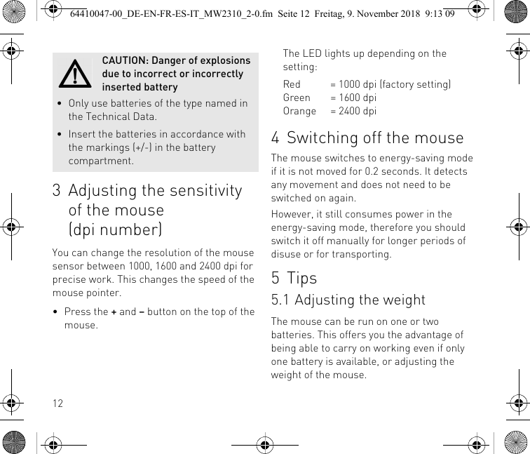 123 Adjusting the sensitivity of the mouse (dpi number)You can change the resolution of the mouse sensor between 1000, 1600 and 2400 dpi for precise work. This changes the speed of the mouse pointer.• Press the + and – button on the top of the mouse.CAUTION: Danger of explosions due to incorrect or incorrectly inserted battery• Only use batteries of the type named in the Technical Data.• Insert the batteries in accordance with the markings (+/-) in the battery compartment.The LED lights up depending on the setting:Red = 1000 dpi (factory setting)Green = 1600 dpiOrange = 2400 dpi4 Switching off the mouseThe mouse switches to energy-saving mode if it is not moved for 0.2 seconds. It detects any movement and does not need to be switched on again.However, it still consumes power in the energy-saving mode, therefore you should switch it off manually for longer periods of disuse or for transporting.5Tips5.1 Adjusting the weight The mouse can be run on one or two batteries. This offers you the advantage of being able to carry on working even if only one battery is available, or adjusting the weight of the mouse.64410047-00_DE-EN-FR-ES-IT_MW2310_2-0.fm  Seite 12  Freitag, 9. November 2018  9:13 09