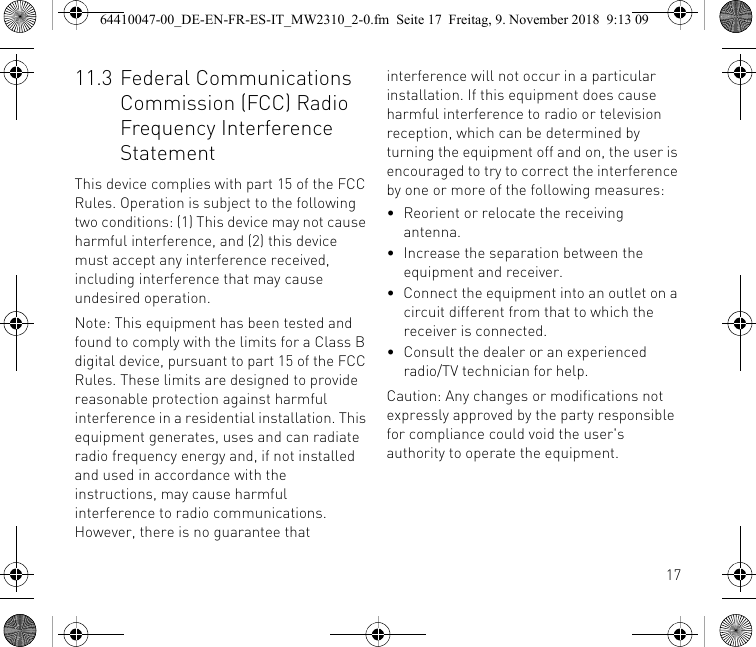 1711.3 Federal Communications Commission (FCC) Radio Frequency Interference StatementThis device complies with part 15 of the FCC Rules. Operation is subject to the following two conditions: (1) This device may not cause harmful interference, and (2) this device must accept any interference received, including interference that may cause undesired operation.Note: This equipment has been tested and found to comply with the limits for a Class B digital device, pursuant to part 15 of the FCC Rules. These limits are designed to provide reasonable protection against harmful interference in a residential installation. This equipment generates, uses and can radiate radio frequency energy and, if not installed and used in accordance with the instructions, may cause harmful interference to radio communications. However, there is no guarantee that interference will not occur in a particular installation. If this equipment does cause harmful interference to radio or television reception, which can be determined by turning the equipment off and on, the user is encouraged to try to correct the interference by one or more of the following measures:• Reorient or relocate the receiving antenna.• Increase the separation between the equipment and receiver.• Connect the equipment into an outlet on a circuit different from that to which the receiver is connected.• Consult the dealer or an experienced radio/TV technician for help.Caution: Any changes or modifications not expressly approved by the party responsible for compliance could void the user&apos;s authority to operate the equipment.64410047-00_DE-EN-FR-ES-IT_MW2310_2-0.fm  Seite 17  Freitag, 9. November 2018  9:13 09