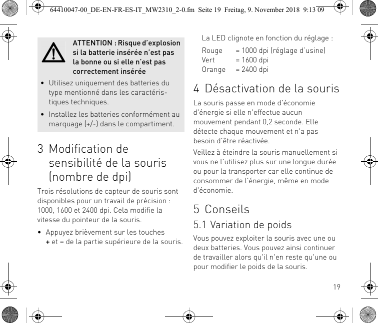 193 Modification de sensibilité de la souris (nombre de dpi)Trois résolutions de capteur de souris sont disponibles pour un travail de précision : 1000, 1600 et 2400 dpi. Cela modifie la vitesse du pointeur de la souris.• Appuyez brièvement sur les touches+ et – de la partie supérieure de la souris.ATTENTION : Risque d’explosion si la batterie insérée n’est pas la bonne ou si elle n’est pas correctement insérée• Utilisez uniquement des batteries du type mentionné dans les caractéris-tiques techniques.• Installez les batteries conformément au marquage (+/-) dans le compartiment.La LED clignote en fonction du réglage :Rouge = 1000 dpi (réglage d’usine)Vert = 1600 dpiOrange = 2400 dpi4 Désactivation de la sourisLa souris passe en mode d&apos;économie d&apos;énergie si elle n&apos;effectue aucun mouvement pendant 0,2 seconde. Elle détecte chaque mouvement et n&apos;a pas besoin d&apos;être réactivée.Veillez à éteindre la souris manuellement si vous ne l&apos;utilisez plus sur une longue durée ou pour la transporter car elle continue de consommer de l&apos;énergie, même en mode d&apos;économie.5 Conseils5.1 Variation de poidsVous pouvez exploiter la souris avec une ou deux batteries. Vous pouvez ainsi continuer de travailler alors qu&apos;il n&apos;en reste qu&apos;une ou pour modifier le poids de la souris.64410047-00_DE-EN-FR-ES-IT_MW2310_2-0.fm  Seite 19  Freitag, 9. November 2018  9:13 09