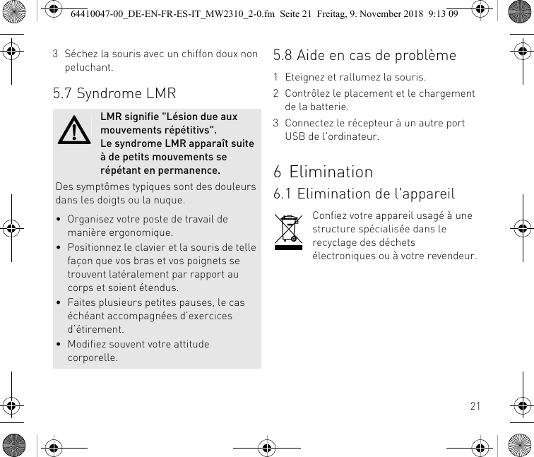 213 Séchez la souris avec un chiffon doux non peluchant.5.7 Syndrome LMRLMR signifie &quot;Lésion due aux mouvements répétitivs&quot;. Le syndrome LMR apparaît suite à de petits mouvements se répétant en permanence.Des symptômes typiques sont des douleurs dans les doigts ou la nuque.• Organisez votre poste de travail de manière ergonomique.• Positionnez le clavier et la souris de telle façon que vos bras et vos poignets se trouvent latéralement par rapport au corps et soient étendus.• Faites plusieurs petites pauses, le cas échéant accompagnées d’exercices d’étirement.• Modifiez souvent votre attitude corporelle.5.8 Aide en cas de problème1 Eteignez et rallumez la souris.2 Contrôlez le placement et le chargement de la batterie.3 Connectez le récepteur à un autre port USB de l&apos;ordinateur.6Elimination6.1 Elimination de l&apos;appareilConfiez votre appareil usagé à une structure spécialisée dans le recyclage des déchets électroniques ou à votre revendeur.64410047-00_DE-EN-FR-ES-IT_MW2310_2-0.fm  Seite 21  Freitag, 9. November 2018  9:13 09