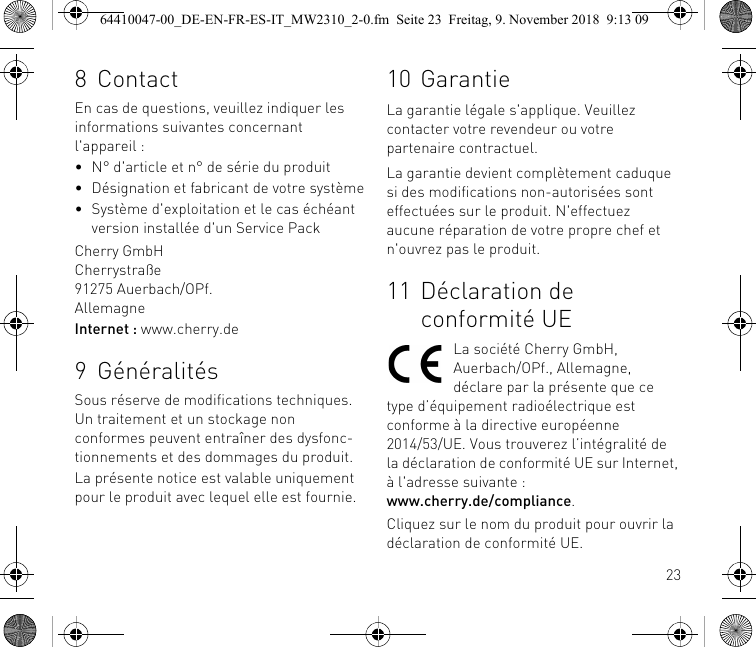 238ContactEn cas de questions, veuillez indiquer les informations suivantes concernant l&apos;appareil :• N° d&apos;article et n° de série du produit• Désignation et fabricant de votre système• Système d&apos;exploitation et le cas échéant version installée d&apos;un Service PackCherry GmbHCherrystraße91275 Auerbach/OPf.AllemagneInternet : www.cherry.de9 GénéralitésSous réserve de modifications techniques. Un traitement et un stockage non conformes peuvent entraîner des dysfonc-tionnements et des dommages du produit.La présente notice est valable uniquement pour le produit avec lequel elle est fournie.10 GarantieLa garantie légale s&apos;applique. Veuillez contacter votre revendeur ou votre partenaire contractuel.La garantie devient complètement caduque si des modifications non-autorisées sont effectuées sur le produit. N&apos;effectuez aucune réparation de votre propre chef et n&apos;ouvrez pas le produit.11 Déclaration de conformité UELa société Cherry GmbH, Auerbach/OPf., Allemagne, déclare par la présente que ce type d’équipement radioélectrique est conforme à la directive européenne 2014/53/UE. Vous trouverez l’intégralité de la déclaration de conformité UE sur Internet, à l&apos;adresse suivante : www.cherry.de/compliance.Cliquez sur le nom du produit pour ouvrir la déclaration de conformité UE.64410047-00_DE-EN-FR-ES-IT_MW2310_2-0.fm  Seite 23  Freitag, 9. November 2018  9:13 09