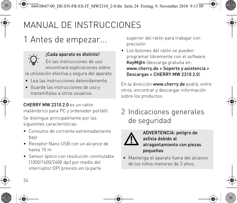 241 Antes de empezar...CHERRY MW 2310 2.0 es un ratón inalámbrico para PC y ordenador portátil.Se distingue principalmente por las siguientes características:• Consumo de corriente extremadamente bajo• Receptor Nano USB con un alcance de hasta 10 m• Sensor óptico con resolución conmutable (1000/1600/2400 dpi) por medio del interruptor DPI previsto en la parte ¡Cada aparato es distinto!En las instrucciones de uso encontrará explicaciones sobre la utilización efectiva y segura del aparato.• Lea las instrucciones detenidamente.• Guarde las instrucciones de uso y transmítalas a otros usuarios.superior del ratón para trabajar con precisión• Los botones del ratón se pueden programar libremente con el software KeyM@n (descarga gratuita en: www.cherry.de &gt; Soporte y asistencia &gt; Descargas &gt; CHERRY MW 2310 2.0)En la dirección www.cherry.de podrá, entre otros, encontrar y descargar información sobre los productos.2 Indicaciones generales de seguridadADVERTENCIA: peligro de asfixia debido al atragantamiento con piezas pequeñas• Mantenga el aparato fuera del alcance de los niños menores de 3 años.MANUAL DE INSTRUCCIONES64410047-00_DE-EN-FR-ES-IT_MW2310_2-0.fm  Seite 24  Freitag, 9. November 2018  9:13 09