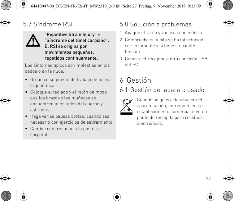 275.7 Síndrome RSI&quot;Repetitive Strain Injury&quot; = &quot;Síndrome del túnel carpiano&quot;. El RSI se origina por movimientos pequeños, repetidos continuamente.Los síntomas típicos son molestias en los dedos o en la nuca.• Organice su puesto de trabajo de forma ergonómica.• Coloque el teclado y el ratón de modo que los brazos y las muñecas se encuentren a los lados del cuerpo y estirados.• Haga varias pausas cortas, cuando sea necesario con ejercicios de estiramiento.• Cambie con frecuencia la postura corporal.5.8 Solución a problemas1 Apague el ratón y vuelva a encenderlo.2 Compruebe si la pila se ha introducido correctamente y si tiene suficiente tensión.3 Conecte el receptor a otra conexión USB del PC.6Gestión6.1 Gestión del aparato usadoCuando se quiera desahacer del aparato usado, entréguelo en su establecimiento comercial o en un punto de recogida para residuos electrónicos.64410047-00_DE-EN-FR-ES-IT_MW2310_2-0.fm  Seite 27  Freitag, 9. November 2018  9:13 09