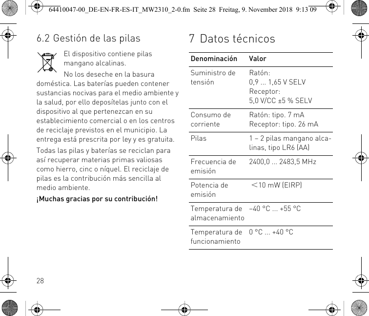 286.2 Gestión de las pilasEl dispositivo contiene pilas mangano alcalinas.No los deseche en la basura doméstica. Las baterías pueden contener sustancias nocivas para el medio ambiente y la salud, por ello deposítelas junto con el dispositivo al que pertenezcan en su establecimiento comercial o en los centros de reciclaje previstos en el municipio. La entrega está prescrita por ley y es gratuita.Todas las pilas y baterías se reciclan para así recuperar materias primas valiosas como hierro, cinc o níquel. El reciclaje de pilas es la contribución más sencilla al medio ambiente.¡Muchas gracias por su contribución!7 Datos técnicosDenominación ValorSuministro de tensiónRatón: 0,9 ... 1,65 V SELVReceptor: 5,0 V/CC ±5 % SELVConsumo de corrienteRatón: tipo. 7 mAReceptor: tipo. 26 mAPilas 1 – 2 pilas mangano alca-linas, tipo LR6 (AA)Frecuencia de emisión2400,0 ... 2483,5 MHzPotencia de emisión ＜10 mW (EIRP)Temperatura de almacenamiento–40 °C ... +55 °CTemperatura de funcionamiento0 °C ... +40 °C64410047-00_DE-EN-FR-ES-IT_MW2310_2-0.fm  Seite 28  Freitag, 9. November 2018  9:13 09