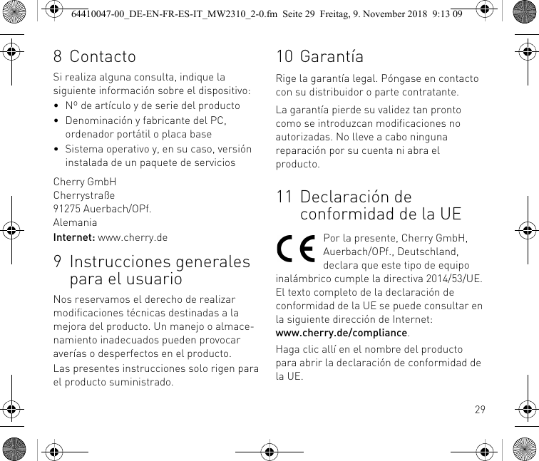 298 ContactoSi realiza alguna consulta, indique la siguiente información sobre el dispositivo:• Nº de artículo y de serie del producto• Denominación y fabricante del PC, ordenador portátil o placa base• Sistema operativo y, en su caso, versión instalada de un paquete de serviciosCherry GmbHCherrystraße91275 Auerbach/OPf.AlemaniaInternet: www.cherry.de9 Instrucciones generales para el usuarioNos reservamos el derecho de realizar modificaciones técnicas destinadas a la mejora del producto. Un manejo o almace-namiento inadecuados pueden provocar averías o desperfectos en el producto.Las presentes instrucciones solo rigen para el producto suministrado.10 GarantíaRige la garantía legal. Póngase en contacto con su distribuidor o parte contratante.La garantía pierde su validez tan pronto como se introduzcan modificaciones no autorizadas. No lleve a cabo ninguna reparación por su cuenta ni abra el producto.11 Declaración de conformidad de la UEPor la presente, Cherry GmbH, Auerbach/OPf., Deutschland, declara que este tipo de equipo inalámbrico cumple la directiva 2014/53/UE. El texto completo de la declaración de conformidad de la UE se puede consultar en la siguiente dirección de Internet: www.cherry.de/compliance.Haga clic allí en el nombre del producto para abrir la declaración de conformidad de la UE.64410047-00_DE-EN-FR-ES-IT_MW2310_2-0.fm  Seite 29  Freitag, 9. November 2018  9:13 09